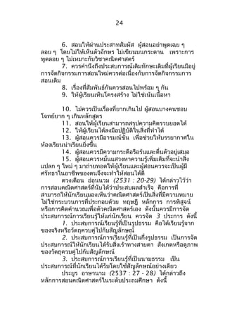 24 
6. สอนให้ผ่านประสาทสัมผัส ผู้สอนอย่าพูดเฉย ๆ 
ลอย ๆ โดยไม่ให้เห็นตัวอักษร ไม่เขียนบนกระดาน เพราะการ 
พูดลอย ๆ ไม่เหมาะกับวิชาคณิตศาสตร์ 
7. ควรคำานึงถึงประสบการณ์เดิมทักษะเดิมที่ผู้เรียนมีอยู่ 
การจัดกิจกรรมการสอนใหม่ควรต่อเนื่องกับการจัดกิจกรรมการ 
สอนเดิม 
8. เรื่องที่สัมพันธ์กันควรสอนไปพร้อม ๆ กัน 
9. ให้ผู้เรียนเห็นโครงสร้าง ไม่ใช่เน้นเนื้อหา 
10. ไม่ควรเป็นเรื่องที่ยากเกินไป ผู้สอนบางคนชอบ 
โจทย์ยาก ๆ เกินหลักสูตร 
11. สอนให้ผู้เรียนสามารถสรุปความคิดรวบยอดได้ 
12. ให้ผู้เรียนได้ลงมือปฏิบัติในสิ่งที่ทำาได้ 
13. ผู้สอนควรมีอารมณ์ขัน เพื่อช่วยให้บรรยากาศใน 
ห้องเรียนน่าเรียนยิ่งขึ้น 
14. ผู้สอนควรมีความกระตือรือร้นและตื่นตัวอยู่เสมอ 
15. ผู้สอนควรหมั่นแสวงหาความรู้เพิ่มเติมที่จะนำาสิ่ง 
แปลก ๆ ใหม่ ๆ มาถ่ายทอดให้ผู้เรียนและผู้สอนควรจะเป็นผู้มี 
ศรัทธาในอาชีพของตนจึงจะทำาให้สอนได้ดี 
ดวงเดือน อ่อนนวม (2531 : 20-29) ได้กล่าวไว้ว่า 
การสอนคณิตศาสตร์ที่นับได้ว่าประสบผลสำาเร็จ คือการที่ 
สามารถให้นักเรียนมองเห็นว่าคณิตศาสตร์เป็นสิ่งที่มีความหมาย 
ไม่ใช่กระบวนการที่ประกอบด้วย ทฤษฎี หลักการ การพิสูจน์ 
หรือการคิดคำานวณเพื่อตัวคณิตศาสตร์เอง ดังนั้นควรมีการจัด 
ประสบการณ์การเรียนรู้ให้แก่นักเรียน ควรจัด 3 ประการ ดังนี้ 
1. ประสบการณ์เรียนรู้ที่เป็นรูปธรรม คือได้เรียนรู้จาก 
ของจริงหรือวัตถุควบคู่ไปกับสัญลักษณ์ 
2. ประสบการณ์การเรียนรู้ที่เป็นกึ่งรูปธรรม เป็นการจัด 
ประสบการณ์ให้นักเรียนได้รับสิ่งเร้าทางสายตา สังเกตหรือดูภาพ 
ของวัตถุควบคู่ไปกับสัญลักษณ์ 
3. ประสบการณ์การเรียนรู้ที่เป็นนามธรรม เป็น 
ประสบการณ์ที่นักเรียนได้รับโดยใช้สัญลักษณ์อย่างเดียว 
ประยูร อาษานาม (2537 : 27 - 28) ได้กล่าวถึง 
หลักการสอนคณิตศาสตร์ในระดับประถมศึกษา ดังนี้ 
 