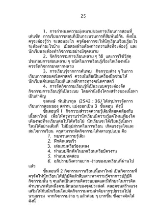 25 
1. การกำาหนดความมุ่งหมายของการเรียนการสอนที่ 
เด่นชัด การเรียนการสอนที่เป็นกระบวนการที่สัมพันธ์กัน ดังนั้น 
ครูจะต้องรู้ว่า จะสอนอะไร ครูต้องการจะให้นักเรียนเรียนรู้อะไร 
จะต้องทำาอะไรบ้าง เมื่อสองฝ่ายต้องการทราบสิ่งที่จะต้องรู้ และ 
นักเรียนจะต้องทำากิจกรรมอย่างมีจุดหมาย 
2. จัดกิจกรรมการเรียนหลาย ๆ วิธี และการใช้วัสดุ 
ประกอบการสอนหลาย ๆ ชนิดในการเรียนรู้เรื่องใดเรื่องหนึ่ง 
ควรจัดกิจกรรมหลากหลาย 
3. การเรียนรู้จากการค้นพบ กิจกรรมต่าง ๆ ในการ 
เรียนการสอนคณิตศาสตร์ ควรเน้นสื่อเป็นเครื่องมือช่วยให้ 
นักเรียนค้นพบมโนมติและหลักการทางคณิตศาสตร์ 
4. การจัดกิจกรรมเรียนรู้ที่เป็นระบบครูจะต้องจัด 
กิจกรรมการเรียนรู้ที่เป็นระบบ โดยคำานึงถึงโครงสร้างของเนื้อหา 
เป็นสำาคัญ 
จุลพงษ์ พันอินากูล (2542 : 36) ได้สรุปการจัดการ 
เรียนการสอนของ สสวท. แบ่งออกเป็น 3 ขั้นตอน ดังนี้ 
ขั้นตอนที่ 1 กิจกรรมสำารวจความรู้เดิมที่สอดคล้องกับ 
เนื้อหาใหม่ เพื่อให้ครูทราบว่านักเรียนมีความรู้แค่ไหนเพียงใด 
เพียงพอที่จะเรียนต่อไปได้หรือไม่ นักเรียนจะได้เรียนรู้เนื้อหา 
ใหม่ได้อย่างเต็มที่ ไม่มีอุปสรรคในการเรียน เกิดแรงจูงใจและ 
สนใจการเรียน ครูสามารถจัดกิจกรรมได้หลายรูปแบบ คือ 
1. ทบทวนความรู้เดิม 
2. ฝึกคิดเลขเร็ว 
3. เล่นเกมหรือร้องเพลง 
4. ทำาแบบฝึกหัดในบทเรียนหรือบัตรงาน 
5. ทำาแบบทดสอบ 
6. อภิปรายถึงความยาก–ง่ายของบทเรียนที่ผ่านไป 
แล้ว 
ขั้นตอนที่ 2 กิจกรรมการเรียนเนื้อหาใหม่ เป็นกิจกรรมที่ 
ครูจัดให้นักเรียนได้ปฏิบัติแล้วสืบเสาะหาความรู้จากการปฏิบัติ 
กิจกรรมนั้น ๆ จนเกิดเป็นความคิดรวบยอดและมีทักษะในการคิด 
คำานวณระดับหนึ่งตามลักษณะของจุดประสงค์ ตลอดจนสร้างแรง 
เสริมให้กับนักเรียนโดยจัดกิจกรรมตามลำาดับจากรูปธรรมไปสู่ 
นามธรรม จากกิจกรรมง่าย ๆ แล้วค่อย ๆ ยากขึ้น ซึ่งอาจจัดได้ 
ดังนี้ 
 