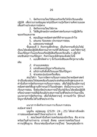 26 
1. จัดกิจกรรมโดยใช้ของจริงหรือให้นักเรียนลงมือ 
ปฏิบัติ เพื่อรวบรวมข้อมูลมาสรุปเป็นความรู้หรือความคิดรวบยอด 
เพื่อสร้างประสบการณ์ตรง 
2. จัดกิจกรรมโดยใช้ภาพ 
3. ใช้สัญลักษณ์ทางคณิตศาสตร์แทนการปฏิบัติกับ 
ของจริงและภาพ 
4. ตอบปัญหาคณิตศาสตร์ที่ท้าทายและเร้าใจ 
5. เล่นเกม ร้องเพลง ประกอบการสอน 
6. แสดงบทบาทสมมุติ 
ขั้นตอนที่ 3 กิจกรรมฝึกทักษะ เป็นกิจกรรมที่เน้นให้ผู้ 
เรียนได้ลงมือปฏิบัติเพื่อทวนยำ้าความรู้ที่ได้เรียนมา และใช้ความรู้ 
นั้นแก้ปัญหาในบทเรียนหรือปฏิบัติเสริมบทเรียนอื่น ๆ เพื่อให้ 
เคยชินต่อการแก้ปัญหา กิจกรรมจะมีลักษณะดังต่อไปนี้ 
1. แบบฝึกหัดต่าง ๆ ทั้งในหนังสือและที่ครูหามาเพิ่ม 
เติม 
2. ทำาแบบทดสอบ 
3. แข่งขันตอบปัญหาหรือเล่นเกม 
4. อภิปรายถึงสิ่งที่เรียนและวิธีแก้ปัญหา 
5. ช่วยสอนรุ่นน้องหรือเพื่อน 
สรุปได้ว่า ในการจัดการเรียนการสอนวิชาคณิตศาสตร์ 
จำาเป็นต้องสอนให้สอดคล้องกับจุดประสงค์ของหลักสูตรและควร 
คำานึงถึงการจัดกิจกรรมการเรียนการสอน เพื่อให้ผู้เรียนมีความรู้ 
คณิตศาสตร์พื้นฐานที่กำาหนดไว้ในหลักสูตร ดังนั้นกระบวนการ 
เรียนการสอน จึงต้องจัดประสบการณ์ให้แก่ผู้เรียนได้ลงมือปฏิบัติ 
หรือนำาเหตุการณ์ที่ผู้เรียนมีประสบการณ์ในชีวิตประจำาวันมาเป็น 
แนวทางการจัดกิจกรรม เพื่อให้เกิดความรู้ ความเข้าใจ รู้จักแก้ 
ปัญหาที่เกิดขึ้นได้ในชีวิตประจำาวัน 
แนวการจัดกิจกรรมการเรียนการสอน 
คณิตศาสตร์ 
บุญทัน อยู่ชมบุญ (2529 : 24 – 25) ได้กล่าวถึงหลัก 
การสอนคณิตศาสตร์ไว้หลายประการ ดังนี้ 
1. สอนโดยคำานึงถึงความพร้อมของนักเรียน คือ ความ 
พร้อมในด้านร่างกาย อารมณ์ สังคม และความพร้อมในแง่ 
ความรู้พื้นฐาน ที่จะมาต่อเนื่องกับความรู้ใหม่ โดยครูต้องมีการ 
 