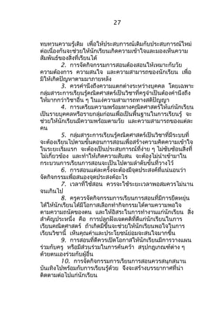 27 
ทบทวนความรู้เดิม เพื่อให้ประสบการณ์เดิมกับประสบการณ์ใหม่ 
ต่อเนื่องกันจะช่วยให้นักเรียนเกิดความเข้าใจและมองเห็นความ 
สัมพันธ์ของสิ่งที่เรียนได้ 
2. การจัดกิจกรรมการสอนต้องสอนให้เหมาะกับวัย 
ความต้องการ ความสนใจ และความสามารถของนักเรียน เพื่อ 
มิให้เกิดปัญหาตามมาภายหลัง 
3. ควรคำานึงถึงความแตกต่างระหว่างบุคคล โดยเฉพาะ 
กลุ่มสาระการเรียนรู้คณิตศาสตร์เป็นวิชาที่ครูจำาเป็นต้องคำานึงถึง 
ให้มากกว่าวิชาอื่น ๆ ในแง่ความสามารถทางสติปัญญา 
4. การเตรียมความพร้อมทางคณิตศาสตร์ให้แก่นักเรียน 
เป็นรายบุคคลหรือรายกลุ่มก่อนเพื่อเป็นพื้นฐานในการเรียนรู้ จะ 
ช่วยให้นักเรียนมีความพร้อมตามวัย และความสามารถของแต่ละ 
คน 
5. กลุ่มสาระการเรียนรู้คณิตศาสตร์เป็นวิชาที่มีระบบที่ 
จะต้องเรียนไปตามขั้นตอนการสอนเพื่อสร้างความคิดความเข้าใจ 
ในระยะเริ่มแรก จะต้องเป็นประสบการณ์ที่ง่าย ๆ ไม่ซับซ้อนสิ่งที่ 
ไม่เกี่ยวข้อง และทำาให้เกิดความสับสน จะต้องไม่นำาเข้ามาใน 
กระบวนการเรียนการสอนจะเป็นไปตามลำาดับขั้นที่วางไว้ 
6. การสอนแต่ละครั้งจะต้องมีจุดประสงค์ที่แน่นอนว่า 
จัดกิจกรรมเพื่อสนองจุดประสงค์อะไร 
7. เวลาที่ใช้สอน ควรจะใช้ระยะเวลาพอสมควรไม่นาน 
จนเกินไป 
8. ครูควรจัดกิจกรรมการเรียนการสอนที่มีการยืดหยุ่น 
ได้ให้นักเรียนได้มีโอกาสเลือกทำากิจกรรมได้ตามความพอใจ 
ตามความถนัดของตน และให้อิสระในการทำางานแก่นักเรียน สิ่ง 
สำาคัญประหนึ่ง คือ การปลูกฝังเจตคติที่ดีแก่นักเรียนในการ 
เรียนคณิตศาสตร์ ถ้าเกิดมีขึ้นจะช่วยให้นักเรียนพอใจในการ 
เรียนวิชานี้ เห็นคุณค่าและประโยชน์ย่อมจะสนใจมากขึ้น 
9. การสอนที่ดีควรเปิดโอกาสให้นักเรียนมีการวางแผน 
ร่วมกับครู หรือมีส่วนร่วมในการค้นคว้า สรุปกฎเกณฑ์ต่าง ๆ 
ด้วยตนเองร่วมกับผู้อื่น 
10. การจัดกิจกรรมการเรียนการสอนควรสนุกสนาน 
บันเทิงไปพร้อมกับการเรียนรู้ด้วย จึงจะสร้างบรรยากาศที่น่า 
ติดตามต่อไปแก่นักเรียน 
 