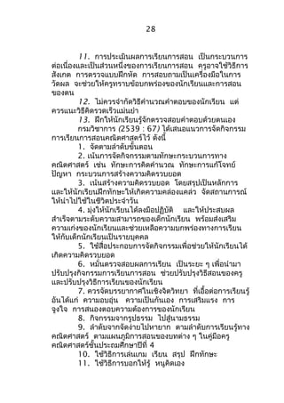 28 
11. การประเมินผลการเรียนการสอน เป็นกระบวนการ 
ต่อเนื่องและเป็นส่วนหนึ่งของการเรียนการสอน ครูอาจใช้วิธีการ 
สังเกต การตรวจแบบฝึกหัด การสอบถามเป็นเครื่องมือในการ 
วัดผล จะช่วยให้ครูทราบข้อบกพร่องของนักเรียนและการสอน 
ของตน 
12. ไม่ควรจำากัดวิธีคำานวณคำาตอบของนักเรียน แต่ 
ควรแนะวิธีคิดรวดเร็วแม่นยำา 
13. ฝึกให้นักเรียนรู้จักตรวจสอบคำาตอบด้วยตนเอง 
กรมวิชาการ (2539 : 67) ได้เสนอแนวการจัดกิจกรรม 
การเรียนการสอนคณิตศาสตร์ไว้ ดังนี้ 
1. จัดตามลำาดับขั้นตอน 
2. เน้นการจัดกิจกรรมตามทักษะกระบวนการทาง 
คณิตศาสตร์ เช่น ทักษะการคิดคำานวณ ทักษะการแก้โจทย์ 
ปัญหา กระบวนการสร้างความคิดรวบยอด 
3. เน้นสร้างความคิดรวบยอด โดยสรุปเป็นหลักการ 
และให้นักเรียนฝึกทักษะให้เกิดความคล่องแคล่ว จัดสถานการณ์ 
ให้นำาไปใช้ในชีวิตประจำาวัน 
4. มุ่งให้นักเรียนได้ลงมือปฏิบัติ และให้ประสบผล 
สำาเร็จตามระดับความสามารถของเด็กนักเรียน พร้อมส่งเสริม 
ความเก่งของนักเรียนและช่วยเหลือความบกพร่องทางการเรียน 
ให้กับเด็กนักเรียนเป็นรายบุคคล 
5. ใช้สื่อประกอบการจัดกิจกรรมเพื่อช่วยให้นักเรียนได้ 
เกิดความคิดรวบยอด 
6. หมั่นตรวจสอบผลการเรียน เป็นระยะ ๆ เพื่อนำามา 
ปรับปรุงกิจกรรมการเรียนการสอน ช่วยปรับปรุงวิธีสอนของครู 
และปรับปรุงวิธีการเรียนของนักเรียน 
7. ควรจัดบรรยากาศในเชิงจิตวิทยา ที่เอื้อต่อการเรียนรู้ 
อันได้แก่ ความอบอุ่น ความเป็นกันเอง การเสริมแรง การ 
จูงใจ การสนองตอบความต้องการของนักเรียน 
8. กิจกรรมจากรูปธรรม ไปสู่นามธรรม 
9. ลำาดับจากจัดง่ายไปหายาก ตามลำาดับการเรียนรู้ทาง 
คณิตศาสตร์ ตามแผนภูมิการสอนของบทต่าง ๆ ในคู่มือครู 
คณิตศาสตร์ชั้นประถมศึกษาปีที่ 4 
10. ใช้วิธีการเล่นเกม เรียน สรุป ฝึกทักษะ 
11. ใช้วิธีการบอกให้รู้ หนูคิดเอง 
 