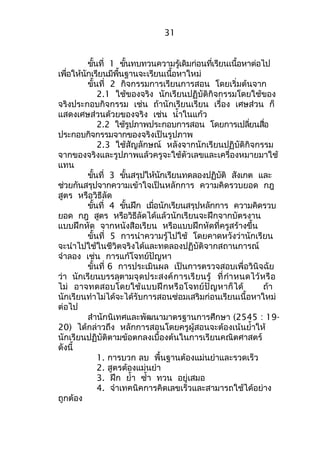 ขั้นที่ 1 ขั้นทบทวนความรู้เดิมก่อนที่เรียนเนื้อหาต่อไป 
เพื่อให้นักเรียนมีพื้นฐานจะเรียนเนื้อหาใหม่ 
ขั้นที่ 2 กิจกรรมการเรียนการสอน โดยเริ่มต้นจาก 
2.1 ใช้ของจริง นักเรียนปฏิบัติกิจกรรมโดยใช้ของ 
จริงประกอบกิจกรรม เช่น ถ้านักเรียนเรียน เรื่อง เศษส่วน ก็ 
แสดงเศษส่วนด้วยของจริง เช่น นำ้าในแก้ว 
2.2 ใช้รูปภาพประกอบการสอน โดยการเปลี่ยนสื่อ 
ประกอบกิจกรรมจากของจริงเป็นรูปภาพ 
2.3 ใช้สัญลักษณ์ หลังจากนักเรียนปฏิบัติกิจกรรม 
จากของจริงและรูปภาพแล้วครูจะใช้ตัวเลขและเครื่องหมายมาใช้ 
แทน 
ขั้นที่ 3 ขั้นสรุปให้นักเรียนทดลองปฏิบัติ สังเกต และ 
ช่วยกันสรุปจากความเข้าใจเป็นหลักการ ความคิดรวบยอด กฎ 
สูตร หรือวิธีลัด 
ขั้นที่ 4 ขั้นฝึก เมื่อนักเรียนสรุปหลักการ ความคิดรวบ 
ยอด กฎ สูตร หรือวิธีลัดได้แล้วนักเรียนจะฝึกจากบัตรงาน 
แบบฝึกหัด จากหนังสือเรียน หรือแบบฝึกหัดที่ครูสร้างขึ้น 
ขั้นที่ 5 การนำาความรู้ไปใช้ โดยคาดหวังว่านักเรียน 
จะนำาไปใช้ในชีวิตจริงได้และทดลองปฏิบัติจากสถานการณ์ 
จำาลอง เช่น การแก้โจทย์ปัญหา 
ขั้นที่ 6 การประเมินผล เป็นการตรวจสอบเพื่อวินิจฉัย 
ว่า นักเรียนบรรลุตามจุดประสงค์การเรียนรู้ ที่กำาหนดไว้หรือ 
ไม่ อาจทดสอบโดยใช้แบบฝึกหรือโจทย์ปัญหาก็ได้ ถ้า 
นักเรียนทำาไม่ได้จะได้รับการสอนซ่อมเสริมก่อนเรียนเนื้อหาใหม่ 
ต่อไป 
สำานักนิเทศและพัฒนามาตรฐานการศึกษา (2545 : 19- 
20) ได้กล่าวถึง หลักการสอนโดยครูผู้สอนจะต้องเน้นยำ้าให้ 
นักเรียนปฏิบัติตามข้อตกลงเบื้องต้นในการเรียนคณิตศาสตร์ 
ดังนี้ 
1. การบวก ลบ พื้นฐานต้องแม่นยำาและรวดเร็ว 
2. สูตรต้องแม่นยำา 
3. ฝึก ยำ้า ซำ้า ทวน อยู่เสมอ 
4. จำาเทคนิคการคิดเลขเร็วและสามารถใช้ได้อย่าง 
ถูกต้อง 
31 
 