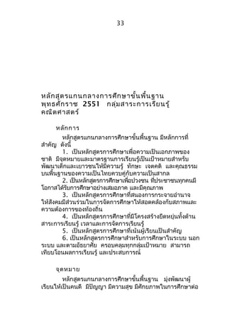 33 
หลักสูตรแกนกลางการศึกษาขั้นพื้นฐาน 
พุทธศักราช 2551 กลุ่มสาระการเรียนรู้ 
คณิตศาสตร์ 
หลักการ 
หลักสูตรแกนกลางการศึกษาขั้นพื้นฐาน มีหลักการที่ 
สำาคัญ ดังนี้ 
1. เป็นหลักสูตรการศึกษาเพื่อความเป็นเอกภาพของ 
ชาติ มีจุดหมายและมาตรฐานการเรียนรู้เป็นเป้าหมายสำาหรับ 
พัฒนาเด็กและเยาวชนให้มีความรู้ ทักษะ เจตคติ และคุณธรรม 
บนพื้นฐานของความเป็นไทยควบคู่กับความเป็นสากล 
2. เป็นหลักสูตรการศึกษาเพื่อปวงชน ที่ประชาชนทุกคนมี 
โอกาสได้รับการศึกษาอย่างเสมอภาค และมีคุณภาพ 
3. เป็นหลักสูตรการศึกษาที่สนองการกระจายอำานาจ 
ให้สังคมมีส่วนร่วมในการจัดการศึกษาให้สอดคล้องกับสภาพและ 
ความต้องการของท้องถิ่น 
4. เป็นหลักสูตรการศึกษาที่มีโครงสร้างยืดหยุ่นทั้งด้าน 
สาระการเรียนรู้ เวลาและการจัดการเรียนรู้ 
5. เป็นหลักสูตรการศึกษาที่เน้นผู้เรียนเป็นสำาคัญ 
6. เป็นหลักสูตรการศึกษาสำาหรับการศึกษาในระบบ นอก 
ระบบ และตามอัธยาศัย ครอบคลุมทุกกลุ่มเป้าหมาย สามารถ 
เทียบโอนผลการเรียนรู้ และประสบการณ์ 
จุดหมาย 
หลักสูตรแกนกลางการศึกษาขั้นพื้นฐาน มุ่งพัฒนาผู้ 
เรียนให้เป็นคนดี มีปัญญา มีความสุข มีศักยภาพในการศึกษาต่อ 
 