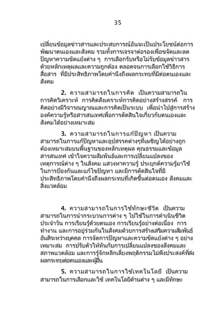 35 
เปลี่ยนข้อมูลข่าวสารและประสบการณ์อันจะเป็นประโยชน์ต่อการ 
พัฒนาตนเองและสังคม รวมทั้งการเจรจาต่อรองเพื่อขจัดและลด 
ปัญหาความขัดแย้งต่าง ๆ การเลือกรับหรือไม่รับข้อมูลข่าวสาร 
ด้วยหลักเหตุผลและความถูกต้อง ตลอดจนการเลือกใช้วิธีการ 
สื่อสาร ที่มีประสิทธิภาพโดยคำานึงถึงผลกระทบที่มีต่อตนเองและ 
สังคม 
2. ความสามารถในการคิด เป็นความสามารถใน 
การคิดวิเคราะห์ การคิดสังเคราะห์การคิดอย่างสร้างสรรค์ การ 
คิดอย่างมีวิจารณญาณและการคิดเป็นระบบ เพื่อนำาไปสู่การสร้าง 
องค์ความรู้หรือสารสนเทศเพื่อการตัดสินใจเกี่ยวกับตนเองและ 
สังคมได้อย่างเหมาะสม 
3. ความสามารถในการแก้ปัญหา เป็นความ 
สามารถในการแก้ปัญหาและอุปสรรคต่างๆที่เผชิญได้อย่างถูก 
ต้องเหมาะสมบนพื้นฐานของหลักเหตุผล คุณธรรมและข้อมูล 
สารสนเทศ เข้าใจความสัมพันธ์และการเปลี่ยนแปลงของ 
เหตุการณ์ต่าง ๆ ในสังคม แสวงหาความรู้ ประยุกต์ความรู้มาใช้ 
ในการป้องกันและแก้ไขปัญหา และมีการตัดสินใจที่มี 
ประสิทธิภาพโดยคำานึงถึงผลกระทบที่เกิดขึ้นต่อตนเอง สังคมและ 
สิ่งแวดล้อม 
4. ความสามารถในการใช้ทักษะชีวิต เป็นความ 
สามารถในการนำากระบวนการต่าง ๆ ไปใช้ในการดำาเนินชีวิต 
ประจำาวัน การเรียนรู้ด้วยตนเอง การเรียนรู้อย่างต่อเนื่อง การ 
ทำางาน และการอยู่ร่วมกันในสังคมด้วยการสร้างเสริมความสัมพันธ์ 
อันดีระหว่างบุคคล การจัดการปัญหาและความขัดแย้งต่าง ๆ อย่าง 
เหมาะสม การปรับตัวให้ทันกับการเปลี่ยนแปลงของสังคมและ 
สภาพแวดล้อม และการรู้จักหลีกเลี่ยงพฤติกรรมไม่พึงประสงค์ที่ส่ง 
ผลกระทบต่อตนเองและผอู้นื่ 
5. ความสามารถในการใช้เทคโนโลยี เป็นความ 
สามารถในการเลือกและใช้ เทคโนโลยีด้านต่าง ๆ และมีทักษะ 
 