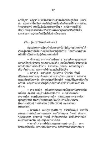37 
แก้ปัญหา และนำาไปใช้ในชีวิตประจำาวันได้อย่างถูกต้อง เหมาะ 
สม นอกจากนี้คณิตศาสตร์ยังเป็นเครื่องมือในการศึกษาทางด้าน 
วิทยาศาสตร์ เทคโนโลยีและศาสตร์อื่น ๆ คณิตศาสตร์จึงมี 
ประโยชน์ต่อการดำาเนินชีวิตช่วยพัฒนาคุณภาพชีวิตให้ดีขึ้น 
และสามารถอยู่ร่วมกับผู้อื่นได้อย่างมีความสุข 
เรียนรู้อะไรในคณิตศาสตร์ 
กลุ่มสาระการเรียนรู้คณิตศาสตร์มุ่งให้เยาวชนทุกคนได้ 
เรียนรู้คณิตศาสตร์อย่างต่อเนื่องตามศักยภาพ โดยกำาหนดสาระ 
หลักที่จำาเป็นสำาหรับผู้เรียนทุกคนดังนี้ 
· จำานวนและการดำาเนินการ ความคิดรวบยอดและ 
ความรู้สึกเชิงจำานวน ระบบจำานวนจริง สมบัติเกี่ยวกับจำานวนจริง 
การดำาเนินการของจำานวน อัตราส่วน ร้อยละ การแก้ปัญหา 
เกี่ยวกับจำานวน และการใช้จำานวนในชีวิตจริง 
· การวัด ความยาว ระยะทาง นำ้าหนัก พื้นที่ 
ปริมาตรและความจุ เงินและเวลาหน่วยวัดระบบต่าง ๆ การคาด 
คะเนเกี่ยวกับการวัด อัตราส่วนตรีโกณมิติ การแก้ปัญหาเกี่ยวกับ 
การวัด และการนำาความรู้เกี่ยวกับการวัดไปใช้ในสถานการณ์ 
ต่าง ๆ 
· เรขาคณิต รูปเรขาคณิตและสมบัติของรูปเรขาคณิต 
หนึ่งมิติ สองมิติ และสามมิติการนึกภาพ แบบจำาลองทาง 
เรขาคณิต ทฤษฎีบททางเรขาคณิต การแปลงทางเรขาคณิต 
(geometric transformation)ในเรื่องการเลื่อนขนาน 
(translation) การสะท้อน (reflection) และการหมุน 
(rotation) 
· พีชคณิต แบบรูป (pattern) ความสัมพันธ์ ฟังก์ชัน 
เซตและการดำาเนินการของเซต การให้เหตุผล นิพจน์ สมการ 
ระบบสมการ อสมการ กราฟ ลำาดับเลขคณิต ลำาดับเรขาคณิต 
อนุกรมเลขคณิต และอนุกรมเรขาคณิต 
· การวิเคราะห์ข้อมูลและความน่าจะเป็น การ 
กำาหนดประเด็น การเขียนข้อคำาถาม การกำาหนดวิธีการศึกษา 
 