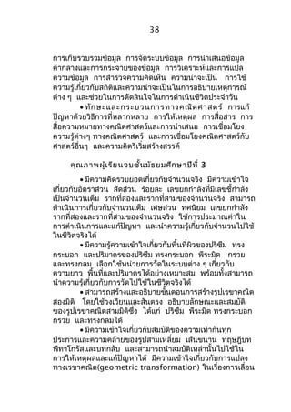 38 
การเก็บรวบรวมข้อมูล การจัดระบบข้อมูล การนำาเสนอข้อมูล 
ค่ากลางและการกระจายของข้อมูล การวิเคราะห์และการแปล 
ความข้อมูล การสำารวจความคิดเห็น ความน่าจะเป็น การใช้ 
ความรู้เกี่ยวกับสถิติและความน่าจะเป็นในการอธิบายเหตุการณ์ 
ต่าง ๆ และช่วยในการตัดสินใจในการดำาเนินชีวิตประจำาวัน 
· ทักษะและกระบวนการทางคณิตศาสตร์ การแก้ 
ปัญหาด้วยวิธีการที่หลากหลาย การให้เหตุผล การสื่อสาร การ 
สื่อความหมายทางคณิตศาสตร์และการนำาเสนอ การเชื่อมโยง 
ความรู้ต่างๆ ทางคณิตศาสตร์ และการเชื่อมโยงคณิตศาสตร์กับ 
ศาสตร์อื่นๆ และความคิดริเริ่มสร้างสรรค์ 
คุณภาพผู้เรียนจบชั้นมัธยมศึกษาปีที่ 3 
· มีความคิดรวบยอดเกี่ยวกับจำานวนจริง มีความเข้าใจ 
เกี่ยวกับอัตราส่วน สัดส่วน ร้อยละ เลขยกกำาลังที่มีเลขชี้กำาลัง 
เป็นจำานวนเต็ม รากที่สองและรากที่สามของจำานวนจริง สามารถ 
ดำาเนินการเกี่ยวกับจำานวนเต็ม เศษส่วน ทศนิยม เลขยกกำาลัง 
รากที่สองและรากที่สามของจำานวนจริง ใช้การประมาณค่าใน 
การดำาเนินการและแก้ปัญหา และนำาความรู้เกี่ยวกับจำานวนไปใช้ 
ในชีวิตจริงได้ 
· มีความรู้ความเข้าใจเกี่ยวกับพื้นที่ผิวของปริซึม ทรง 
กระบอก และปริมาตรของปริซึม ทรงกระบอก พีระมิด กรวย 
และทรงกลม เลือกใช้หน่วยการวัดในระบบต่าง ๆ เกี่ยวกับ 
ความยาว พื้นที่และปริมาตรได้อย่างเหมาะสม พร้อมทั้งสามารถ 
นำาความรู้เกี่ยวกับการวัดไปใช้ในชีวิตจริงได้ 
· สามารถสร้างและอธิบายขั้นตอนการสร้างรูปเรขาคณิต 
สองมิติ โดยใช้วงเวียนและสันตรง อธิบายลักษณะและสมบัติ 
ของรูปเรขาคณิตสามมิติซึ่ง ได้แก่ ปริซึม พีระมิด ทรงกระบอก 
กรวย และทรงกลมได้ 
· มีความเข้าใจเกี่ยวกับสมบัติของความเท่ากันทุก 
ประการและความคล้ายของรูปสามเหลี่ยม เส้นขนาน ทฤษฎีบท 
พีทาโกรัสและบทกลับ และสามารถนำาสมบัติเหล่านั้นไปใช้ใน 
การให้เหตุผลและแก้ปัญหาได้ มีความเข้าใจเกี่ยวกับการแปลง 
ทางเรขาคณิต(geometric transformation) ในเรื่องการเลื่อน 
 
