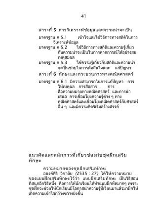 41 
สาระที่ 5 การวิเคราะห์ข้อมูลและความน่าจะเป็น 
มาตรฐาน ค 5.1 เข้าใจและใช้วิธีการทางสถิติในการ 
วิเคราะห์ข้อมูล 
มาตรฐาน ค 5.2 ใช้วิธีการทางสถิติและความรู้เกี่ยว 
กับความน่าจะเป็นในการคาดการณ์ได้อย่างสม 
เหตุสมผล 
มาตรฐาน ค 5.3 ใช้ความรู้เกี่ยวกับสถิติและความน่า 
จะเป็นช่วยในการตัดสินใจและ แก้ปัญหา 
สาระที่ 6 ทักษะและกระบวนการทางคณิตศาสตร์ 
มาตรฐาน ค 6.1 มีความสามารถในการแก้ปัญหา การ 
ให้เหตุผล การสื่อสาร การ 
สื่อความหมายทางคณิตศาสตร์ และการนำา 
เสนอ การเชื่อมโยงความรู้ต่าง ๆ ทาง 
คณิตศาสตร์และเชื่อมโยงคณิตศาสตร์กับศาสตร์ 
อื่น ๆ และมีความคิดริเริ่มสร้างสรรค์ 
แนวคิดและหลักการที่เกี่ยวข้องกับชุดฝึกเสริม 
ทักษะ 
ความหมายของชุดฝึกเสริมทักษะ 
อนงค์ศิริ วิชาลัย (2535 : 27) ได้ให้ความหมาย 
ของแบบฝึกเสริมทักษะไว้ว่า แบบฝึกเสริมทักษะ เป็นวิธีสอน 
ที่สนุกอีกวิธีหนึ่ง คือการให้นักเรียนได้ทำาแบบฝึกหัดมากๆ เพราะ 
ชุดฝึกจะช่วยให้นักเรียนมีโอกาสนำาความรู้ที่เรียนมาแล้วมาฝึกให้ 
เกิดความเข้าใจกว้างขวางยิ่งขึ้น 
 