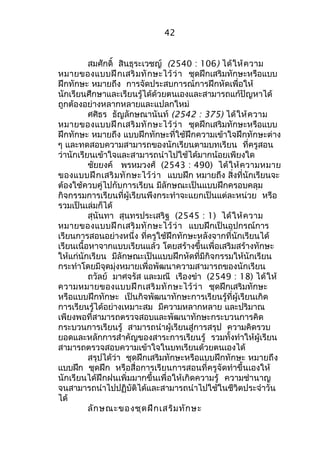 42 
สมศักดิ์ สินธุระเวชญ์ (2540 : 106) ได้ให้ความ 
หมายของแบบฝึกเสริมทักษะไว้ว่า ชุดฝึกเสริมทักษะหรือแบบ 
ฝึกทักษะ หมายถึง การจัดประสบการณ์การฝึกหัดเพื่อให้ 
นักเรียนศึกษาและเรียนรู้ได้ด้วยตนเองและสามารถแก้ปัญหาได้ 
ถูกต้องอย่างหลากหลายและแปลกใหม่ 
ศศิธร ธัญลักษณานันท์ (2542 : 375) ได้ให้ความ 
หมายของแบบฝึกเสริมทักษะไว้ว่า ชุดฝึกเสริมทักษะหรือแบบ 
ฝึกทักษะ หมายถึง แบบฝึกทักษะที่ใช้ฝึกความเข้าใจฝึกทักษะต่าง 
ๆ และทดสอบความสามารถของนักเรียนตามบทเรียน ที่ครูสอน 
ว่านักเรียนเข้าใจและสามารถนำาไปใช้ได้มากน้อยเพียงใด 
ชัยยงค์ พรหมวงศ์ (2543 : 490) ได้ให้ความหมาย 
ของแบบฝึกเสริมทักษะไว้ว่า แบบฝึก หมายถึง สิ่งที่นักเรียนจะ 
ต้องใช้ควบคู่ไปกับการเรียน มีลักษณะเป็นแบบฝึกครอบคลุม 
กิจกรรมการเรียนที่ผู้เรียนพึงกระทำาจะแยกเป็นแต่ละหน่วย หรือ 
รวมเป็นเล่มก็ได้ 
สุนันทา สุนทรประเสริฐ (2545 : 1) ได้ให้ความ 
หมายของแบบฝึกเสริมทักษะไว้ว่า แบบฝึกเป็นอุปกรณ์การ 
เรียนการสอนอย่างหนึ่ง ที่ครูใช้ฝึกทักษะหลังจากที่นักเรียนได้ 
เรียนเนื้อหาจากแบบเรียนแล้ว โดยสร้างขึ้นเพื่อเสริมสร้างทักษะ 
ให้แก่นักเรียน มีลักษณะเป็นแบบฝึกหัดที่มีกิจกรรมให้นักเรียน 
กระทำาโดยมีจุดมุ่งหมายเพื่อพัฒนาความสามารถของนักเรียน 
ถวัลย์ มาศจรัส และมณี เรืองขำา (2549 : 18) ได้ให้ 
ความหมายของแบบฝึกเสริมทักษะไว้ว่า ชุดฝึกเสริมทักษะ 
หรือแบบฝึกทักษะ เป็นกิจพัฒนาทักษะการเรียนรู้ที่ผู้เรียนเกิด 
การเรียนรู้ได้อย่างเหมาะสม มีความหลากหลาย และปริมาณ 
เพียงพอที่สามารถตรวจสอบและพัฒนาทักษะกระบวนการคิด 
กระบวนการเรียนรู้ สามารถนำาผู้เรียนสู่การสรุป ความคิดรวบ 
ยอดและหลักการสำาคัญของสาระการเรียนรู้ รวมทั้งทำาให้ผู้เรียน 
สามารถตรวจสอบความเข้าใจในบทเรียนด้วยตนเองได้ 
สรุปได้ว่า ชุดฝึกเสริมทักษะหรือแบบฝึกทักษะ หมายถึง 
แบบฝึก ชุดฝึก หรือสื่อการเรียนการสอนที่ครูจัดทำาขึ้นเองให้ 
นักเรียนได้ฝึกฝนเพิ่มมากขึ้นเพื่อให้เกิดความรู้ ความชำานาญ 
จนสามารถนำาไปปฏิบัติได้และสามารถนำาไปใช้ในชีวิตประจำาวัน 
ได้ 
ลักษณะของชุดฝึกเสริมทักษะ 
 