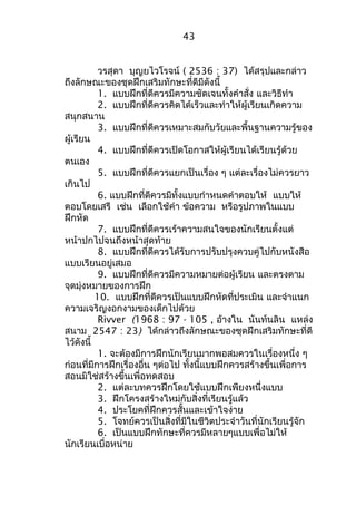วรสุดา บุญยไวโรจน์ ( 2536 : 37) ได้สรุปและกล่าว 
ถึงลักษณะของชุดฝึกเสริมทักษะที่ดีมีดังนี้ 
1. แบบฝึกที่ดีควรมีความชัดเจนทั้งคำาสั่ง และวิธีทำา 
2. แบบฝึกที่ดีควรคิดได้เร็วและทำาให้ผู้เรียนเกิดความ 
สนุกสนาน 
3. แบบฝึกที่ดีควรเหมาะสมกับวัยและพื้นฐานความรู้ของ 
ผู้เรียน 
4. แบบฝึกที่ดีควรเปิดโอกาสให้ผู้เรียนได้เรียนรู้ด้วย 
ตนเอง 
5. แบบฝึกที่ดีควรแยกเป็นเรื่อง ๆ แต่ละเรื่องไม่ควรยาว 
เกินไป 
6. แบบฝึกที่ดีควรมีทั้งแบบกำาหนดคำาตอบให้ แบบให้ 
ตอบโดยเสรี เช่น เลือกใช้คำา ข้อความ หรือรูปภาพในแบบ 
ฝึกหัด 
7. แบบฝึกที่ดีควรเร้าความสนใจของนักเรียนตั้งแต่ 
หน้าปกไปจนถึงหน้าสุดท้าย 
8. แบบฝึกที่ดีควรได้รับการปรับปรุงควบคู่ไปกับหนังสือ 
แบบเรียนอยู่เสมอ 
9. แบบฝึกที่ดีควรมีความหมายต่อผู้เรียน และตรงตาม 
จุดมุ่งหมายของการฝึก 
10. แบบฝึกที่ดีควรเป็นแบบฝึกหัดที่ประเมิน และจำาแนก 
ความเจริญงอกงามของเด็กไปด้วย 
Rivver (1968 : 97 - 105 , อ้างใน นันท์นลิน แหล่ง 
สนาม 2547 : 23) ได้กล่าวถึงลักษณะของชุดฝึกเสริมทักษะที่ดี 
ไว้ดังนี้ 
1. จะต้องมีการฝึกนักเรียนมากพอสมควรในเรื่องหนึ่ง ๆ 
ก่อนที่มีการฝึกเรื่องอื่น ๆต่อไป ทั้งนี้แบบฝึกควรสร้างขึ้นเพื่อการ 
สอนมิใช่สร้างขึ้นเพื่อทดสอบ 
2. แต่ละบทควรฝึกโดยใช้แบบฝึกเพียงหนึ่งแบบ 
3. ฝึกโครงสร้างใหม่กับสิ่งที่เรียนรู้แล้ว 
4. ประโยคที่ฝึกควรสั้นและเข้าใจง่าย 
5. โจทย์ควรเป็นสิ่งที่มีในชีวิตประจำาวันที่นักเรียนรู้จัก 
6. เป็นแบบฝึกทักษะที่ควรมีหลายๆแบบเพื่อไม่ให้ 
นักเรียนเบื่อหน่าย 
43 
 