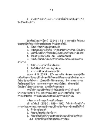 44 
7. ควรฝึกให้นักเรียนสามารถนำาสิ่งที่เรียนไปแล้วไปใช้ 
ในชีวิตประจำาวัน 
วิมลรัตน์ สุนทรโรจน์ (2545 : 131) กล่าวถึง ลักษณะ 
ของชุดฝึกทักษะที่ดีควรประกอบ ด้วยสิ่งต่อไปนี้ 
1. เป็นสิ่งที่นักเรียนเรียนมาแล้ว 
2. เหมาะสมกับระดับวัย หรือความสามารถของนักเรียน 
3. มีคำาชี้แจงสั้นๆ ที่ช่วยให้นักเรียนเข้าใจวิธีทำาได้ง่าย 
4. ใช้เวลาที่เหมาะสม คือ ไม่นานเกินไป 
5. เป็นสิ่งที่น่าสนใจและท้าทายให้นักเรียนแสดงความ 
สามารถ 
6. ใช้สำานวนภาษาที่เข้าใจง่าย 
7. ฝึกให้คิดได้เร็วและสนุกสนาน 
8. สามารถศึกษาด้วยตนเองได้ 
ธนพร สำาลี (2549 : 57) กล่าวถึง ลักษณะของชุดฝึก 
เสริมทักษะหรือแบบฝึกทักษะที่ดีนั้นควรมีลักษณะเข้าใจง่าย ควร 
มีคำาอธิบายที่ชัดเจน เป็นชุดฝึกที่มีหลายแบบ มีความเหมาะสม 
กับวัยของผู้เรียน และความสามารถของผู้เรียน ท้าทายให้ 
นักเรียนใช้ความสามารถ และฝึกด้วยตนเอง 
สรุปได้ว่า แบบฝึกทักษะที่ดีนั้นจะต้องคำานึงถึงองค์ 
ประกอบหลาย ๆ ด้าน ตรงตามเนื้อหา เหมาะสมกับวัย เวลา 
ความสามารถ ความสนใจและสภาพปัญหาของผู้เรียน 
หลักการสร้างชุดฝึกเสริมทักษะ 
วลี สุมิพันธ์ (2530 : 189 – 190) ได้กล่าวถึงหลักใน 
การสร้างและวางแผนการสร้างแบบฝึกเสริมทักษะ ซึ่งสรุปได้ดังนี้ 
1. ตั้งวัตถุประสงค์ 
2. ศึกษาเกี่ยวข้องกับเนื้อหา 
3. ศึกษาในขั้นต่างๆ ของการสร้างแบบฝึกเสริมทักษะ 
3.1 ศึกษาปัญหาในการเรียนการสอน 
 