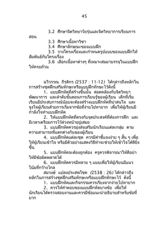 45 
3.2 ศึกษาจิตวิทยาวัยรุ่นและจิตวิทยาการเรียนการ 
สอน 
3.3 ศึกษาเนื้อหาวิชา 
3.4 ศึกษาลักษณะของแบบฝึก 
3.5 วางโครงเรื่องและกำาหนดรูปแบบของแบบฝึกให้ 
สัมพันธ์กับโครงเรื่อง 
3.6 เลือกเนื้อหาต่างๆ ที่เหมาะสมมาบรรจุในแบบฝึก 
ให้ครบถ้วน 
ฉวีวรรณ กีรติกร (2537 : 11-12) ได้กล่าวถึงหลักใน 
การสร้างชุดฝึกเสริมทักษะหรือแบบฝึกทักษะไว้ดังนี้ 
1. แบบฝึกหัดที่สร้างขึ้นนั้น สอดคล้องกับจิตวิทยา 
พัฒนาการ และลำาดับขั้นตอนการเรียนรู้ของผู้เรียน เด็กที่เริ่ม 
เรียนมีประสบการณ์น้อยจะต้องสร้างแบบฝึกหัดที่น่าสนใจ และ 
จูงใจผู้เรียนด้วยการเริ่มจากข้อที่ง่ายไปหายาก เพื่อให้ผู้เรียนมี 
กำาลังใจทำาแบบฝึกหัด 
2. ให้แบบฝึกหัดที่ตรงกับจุดประสงค์ที่ต้องการฝึก และ 
มีเวลาเตรียมการไว้ล่วงหน้าอยู่เสมอ 
3. แบบฝึกหัดควรมุ่งส่งเสริมนักเรียนแต่ละกลุ่ม ตาม 
ความสามารถที่แตกต่างกันของผู้เรียน 
4. แบบฝึกหัดแต่ละชุด ควรมีคำาชี้แจงง่าย ๆ สั้น ๆ เพื่อ 
ให้ผู้เรียนเข้าใจ หรือมีตัวอย่างแสดงวิธีทำาจะช่วยให้เข้าใจได้ดียิ่ง 
ขึ้น 
5. แบบฝึกหัดจะต้องถูกต้อง ครูควรพิจารณาให้ดีอย่า 
ให้มีข้อผิดพลาดได้ 
6. แบบฝึกหัดควรมีหลาย ๆ แบบเพื่อให้ผู้เรียนมีแนว 
โน้มที่กว้างไกล 
สมวงษ์ แปลงประสพโชค (2538 : 26) ได้กล่าวถึง 
หลักในการสร้างชุดฝึกเสริมทักษะหรือแบบฝึกทักษะไว้ ดังนี้ 
1. แบบฝึกหัดและกิจกรรมควรเรียงจากง่ายไปหายาก 
2. ควรให้คำาตอบของแบบฝึกหัดบางข้อ เพื่อให้ 
นักเรียนได้ตรวจสอบงานและควรมีข้อแนะนำาอธิบายสำาหรับข้อที่ 
ยาก 
 