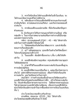 46 
3. ควรให้นักเรียนได้ทำาแบบฝึกหัดในชั่วโมงเรียน จะ 
ได้จำาแนกข้อยากและมีโอกาสซักถาม 
4. หลีกเลี่ยงการให้แบบฝึกหัดที่ซำ้าซากและกิจกรรมที่ 
ทำาเป็นกิจวัตร ควรสอดแทรกเกมปริศนา และกิจกรรมทดลองที่ 
น่าสนใจ 
5. ควรมีแบบฝึกแบบปลายเปิด ที่นักเรียนเลือกปัญหา 
ด้วยตนเอง 
6. นักเรียนควรได้รับการอนุญาตให้ทำางานเป็นคู่ หรือ 
กลุ่มเล็ก ๆ ในบางโอกาสพยายามส่งเสริมการทำางานที่เป็นกลุ่ม 
และลดการลอกงานกัน 
กติกา สุวรรณสมพงศ์ (2541 : 45 – 46) ได้กล่าวถึง 
หลักในการสร้างชุดฝึกไว้ดังต่อไปนี้ 
1. ให้สอดคล้องกับจิตวิทยาพัฒนาการ และลำาดับขั้น 
ตอนการเรียนรู้ของเด็ก 
2. เมืืื่อมีจุดมุ่งหมาย มุ่งจะฝึกในด้านใดก็จัดเนื้อหา 
ให้ตรงกับจุดมุ่งหมายที่วางไว้ 
3. ในแบบฝึก ต้องมีคำาชี้แจงง่าย ๆ สั้น ๆ เพื่อให้เด็ก 
เข้าใจ 
4. แบบฝึกต้องมีความถูกต้อง ครูจะต้องพิจารณาดูอย่า 
ให้มีข้อผิดพลาด 
5. ภาษาที่ใช้ในแบบฝึกควรเหมาะสมกับวัยและพื้นฐาน 
ความรู้ของผู้เรียน 
6. แบบฝึกที่ดีควรแยกเป็นเรื่อง ๆ แต่ละเรื่องไม่ควรยาว 
เกินไป แต่ควรมีกิจกรรมหลายรูปแบบ เพื่อเร้าให้นักเรียนเกิด 
ความสนใจ และไม่เบื่อหน่ายในการทำา 
สรุปได้ว่า การสร้างจะต้องตั้งเป้าหมายให้ชัดเจนสร้าง 
แบบฝึกให้ตรงกับจุดประสงค์ที่ต้องการฝึก สร้างให้เหมาะสมกับ 
วัย เรียงลำาดับเนื้อหาตามความยากง่าย ให้มีหลากหลายรูปแบบ 
ใช้เวลาพอเหมาะและมีคำาอธิบายชัดเจน เนื่องจากแบบฝึกมีส่วน 
ช่วยให้นักเรียนมีความเข้าใจมากขึ้นหลังจากการเรียนในบทเรียน 
นั้น ๆ 
ประโยชน์ของชุดฝึกเสริมทักษะ 
ดวงเดือน อ่อนนวม (2535 : 36) ได้กล่าวถึง 
ประโยชน์ของชุดฝึกเสริมทักษะไว้ ดังนี้ 
 