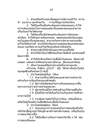 1. ช่วยเสริมสร้างและเพิ่มพูนความรู้ความเข้าใจ ความ 
จำา แนวทาง และทักษะใน การแก้ปัญหาแก่นักเรียน 
2. ใช้เป็นเครื่องมือประเมินผลการสอนของครู ทำาให้ 
ทราบข้อบกพร่องในการสอนแต่ละเรื่องแต่ละตอนและสามารถ 
ปรับปรุงแก้ไขได้ตรงจุด 
3. ใช้เป็นเครื่องมือวัดผลประเมินผลการเรียนของ 
นักเรียน ทำาให้ครูทราบข้อบกพร่อง จุดอ่อนของนักเรียนแต่ละ 
คนในแต่ละเรื่องแต่ละตอน สามารถวิเคราะห์หาทางช่วยเหลือ 
แก้ไขได้ทันท่วงที ช่วยให้นักเรียนทราบจุดอ่อนข้อบกพร่องของ 
ตนเอง และคิดหาทางแก้ไขปรับปรุงทันท่วงทีเช่นกัน 
4. ช่วยกระตุ้นให้นักเรียนอยากทำาแบบฝึกหัด 
5. ช่วยให้นักเรียนได้ฝึกฝนทักษะได้เต็มที่ และตรงจุดที่ 
ต้องการฝึก 
6. ทำาให้นักเรียนเกิดความเชื่อมั่นในตนเอง คิดอย่างมี 
เหตุผล แสดงความคิดออกมาอย่างมีระบบ ชัดเจนและรัดกุม 
7. เป็นการลงทุนที่คุ้มค่าประหยัดทั้งเวลาและเงิน 
ฉวีวรรณ กีรติกร (2537 : 38) ได้กล่าวถึงประโยชน์ 
ของชุดฝึกเสริมทักษะไว้ ดังนี้ 
1. ประโยชน์ต่อผู้เรียน ได้แก่ 
1.1 สามารถเรียนได้ด้วยตนเองตามความสามารถ 
คล้ายกับการเรียนกับครูแบบตัวต่อตัว 
1.2 มีความรับผิดชอบในการเรียนของตนมากขึ้น 
เพราะทราบความก้าวหน้าตลอดเวลา 
1.3 ผู้ขาดเรียนมีโอกาสช่วยตัวเองให้ตามผู้อื่นทัน 
1.4 ผู้ไม่มีโอกาสได้เรียนในโรงเรียนสามารถศึกษา 
หาความรู้ได้ 
1.5 กระตุ้นความสนใจในการเรียน พร้อมทั้งช่วย 
เสริมให้ผู้เรียนมีความซื่อสัตย์และเชื่อมั่นในตนเอง 
2. ประโยชน์ต่อผู้สอน ได้แก่ 
2.1 ช่วยแบ่งเบาภาระของครูในการสอนข้อเท็จจริง 
หรือวิชาพื้นฐานทำาให้ครูมีเวลาสร้างสรรค์งานสอน หรือปรับปรุง 
การสอนได้มากขึ้น 
2.2 ใช้เป็นสื่อการเรียนการสอนวิชาอื่น ๆ ได้ เช่น 
การสอนเป็นคณะ 
47 
 