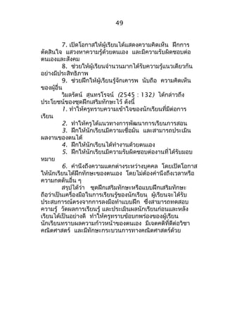 49 
7. เปิดโอกาสให้ผู้เรียนได้แสดงความคิดเห็น ฝึกการ 
ตัดสินใจ แสวงหาความรู้ด้วยตนเอง และมีความรับผิดชอบต่อ 
ตนเองและสังคม 
8. ช่วยให้ผู้เรียนจำานวนมากได้รับความรู้แนวเดียวกัน 
อย่างมีประสิทธิภาพ 
9. ช่วยฝึกให้ผู้เรียนรู้จักเคารพ นับถือ ความคิดเห็น 
ของผู้อื่น 
วิมลรัตน์ สุนทรโรจน์ (2545 : 132) ได้กล่าวถึง 
ประโยชน์ของชุดฝึกเสริมทักษะไว้ ดังนี้ 
1. ทำาให้ครูทราบความเข้าใจของนักเรียนที่มีต่อการ 
เรียน 
2. ทำาให้ครูได้แนวทางการพัฒนาการเรียนการสอน 
3. ฝึกให้นักเรียนมีความเชื่อมัน และสามารถประเมิน 
ผลงานของตนได้ 
4. ฝึกให้นักเรียนได้ทำางานด้วยตนเอง 
5. ฝึกให้นักเรียนมีความรับผิดชอบต่องานที่ได้รับมอบ 
หมาย 
6. คำานึงถึงความแตกต่างระหว่างบุคคล โดยเปิดโอกาส 
ให้นักเรียนได้ฝึกทักษะของตนเอง โดยไม่ต้องคำานึงถึงเวลาหรือ 
ความกดดันอื่น ๆ 
สรุปได้ว่า ชุดฝึกเสริมทักษะหรือแบบฝึกเสริมทักษะ 
ถือว่าเป็นเครื่องมือในการเรียนรู้ของนักเรียน ผู้เรียนจะได้รับ 
ประสบการณ์ตรงจากการลงมือทำาแบบฝึก ซึ่งสามารถทดสอบ 
ความรู้ วัดผลการเรียนรู้ และประเมินผลนักเรียนก่อนและหลัง 
เรียนได้เป็นอย่างดี ทำาให้ครูทราบข้อบกพร่องของผู้เรียน 
นักเรียนทราบผลความก้าวหน้าของตนเอง มีเจตคติที่ดีต่อวิชา 
คณิตศาสตร์ และมีทักษะกระบวนการทางคณิตศาสตร์ด้วย 
 