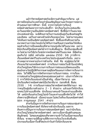 5 
แม้ว่าวิชาคณิตศาสตร์จะมีความสำาคัญมากก็ตาม แต่ 
สภาพปัจจุบันประเทศไทยกำาลังเผชิญปัญหาและวิกฤตการณ์ทาง 
ด้านคุณภาพการศึกษา ทั้งนี้ จากการสรุปการเรียนรู้ 
คณิตศาสตร์ผลจากการประเมินชี้ว่า นักเรียนในประเทศเอเชีย 
ตะวันออกมีความเป็นเลิศทางคณิตศาสตร์ ซึ่งชี้นัยว่าในอนาคต 
ประเทศเหล่านั้น จะมีศักยภาพในการแข่งขันสูงในเชิงเศรษฐกิจ 
และสังคม แต่ในทางตรงข้ามนักเรียนของไทย ไม่สามารถแสดง 
ให้เห็นความเป็นเลิศทางคณิตศาสตร์ ซึ่งชี้บอกถึงศักยภาพใน 
อนาคตว่าเยาวชนไทยยังไม่ได้รับการเตรียมความพร้อมให้เพียง 
พอสำาหรับการเป็นพลเมืองที่สามารถแข่งขันได้ในอนาคต เพราะ 
มีนักเรียนที่รู้คณิตศาสตร์ตำ่ากว่าระดับพื้นฐาน ซึ่งเป็นกลุ่มเสี่ยงที่ 
จะไม่สามารถใช้ประโยชน์จากคณิตศาสตร์ในอนาคต มีสัดส่วน 
สูงเกินไป (สุนีย์ คล้ายนิล และคณะ 2550 : 34) การที่การ 
เรียนคณิตศาสตร์ในประเทศไทยไม่ประสบผลสำาเร็จนั้น เพราะ 
สาเหตุมาจากหลายประการด้วยกัน ดังนี้ คือ ครูผู้สอนไม่ได้ 
เรียนจบวิชาเอกคณิตศาสตร์ การเรียนการสอนในชั่วโมงปกติครู 
ส่วนใหญ่ยังคงใช้กระบวนการเรียนการสอนแบบยึดตนเองเป็น 
ศูนย์กลางไม่ปฏิบัติกิจกรรมตามคู่มือหรือแผนการจัดการเรียนการ 
สอน ไม่ใช้สื่อในการจัดกิจกรรมการเรียนการสอน การเรียน 
การสอนส่วนใหญ่ผู้สอนยังคงมุ่งสอนตามตำารา เน้นการให้ความ 
รู้ การให้นักเรียนท่องจำาเป็นสำาคัญ เนื้อหาวิชามาก และ 
นักเรียนคิดว่าคณิตศาสตร์เป็นวิชาที่ยาก (ขจรศักดิ์ สีเสน 
2550 : 14) การเรียนการสอนวิชาคณิตศาสตร์ที่ผ่านมา พบ 
ว่าครูเป็นผู้อธิบายตัวอย่าง 2 – 3 ตัวอย่าง แล้วบอกให้นักเรียน 
ทุกคนไปทำาแบบฝึกหัด นักเรียนบางคนเข้าใจและทำาแบบฝึกหัด 
ได้ แต่นักเรียนส่วนใหญ่ไม่เข้าใจและทำาแบบฝึกหัดไม่ได้ ทำาให้ 
เกิดความรู้สึกท้อแท้ เบื่อหน่ายและไม่สนใจที่จะเรียนคณิตศาสตร์ 
(สุวร กาญจนมยูร 2541 : คำานำา) 
สำาหรับปัญหาการจัดกิจกรรมการเรียนการสอนกลุ่มสาระ 
การเรียนรู้คณิตศาสตร์ ที่เกิดจากตัวนักเรียนนั้น ผลการ 
สังเคราะห์ปัญหาการเรียนการสอนคณิตศาสตร์ พบว่านักเรียน 
ส่วนใหญ่ไม่ชอบวิชาคณิตศาสตร์ เพราะเนื้อหามีแต่ตัวเลขและ 
สัญลักษณ์ ไม่ชอบครูผู้สอนที่ขาดความเข้าใจในเนื้อหาของเรื่อง 
ที่เรียน ขาดความรู้พื้นฐานที่ดีจากการเรียนในระดับชั้นต้น 
ประกอบกับเนื้อหาในชีวิตประจำาวันทำาให้นักเรียนขาด 
 