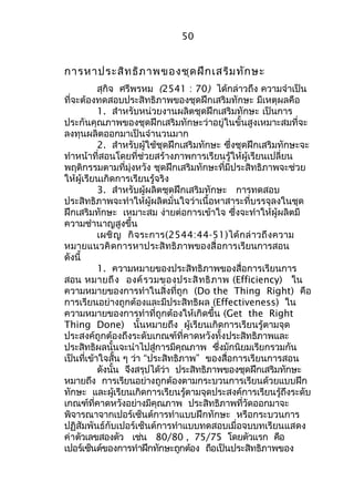 50 
การหาประสิทธิภาพของชุดฝึกเสริมทักษะ 
สุกิจ ศรีพรหม (2541 : 70) ได้กล่าวถึง ความจำาเป็น 
ที่จะต้องทดสอบประสิทธิภาพของชุดฝึกเสริมทักษะ มีเหตุผลคือ 
1. สำาหรับหน่วยงานผลิตชุดฝึกเสริมทักษะ เป็นการ 
ประกันคุณภาพของชุดฝึกเสริมทักษะว่าอยู่ในขั้นสูงเหมาะสมที่จะ 
ลงทุนผลิตออกมาเป็นจำานวนมาก 
2. สำาหรับผู้ใช้ชุดฝึกเสริมทักษะ ซึ่งชุดฝึกเสริมทักษะจะ 
ทำาหน้าที่สอนโดยที่ช่วยสร้างภาพการเรียนรู้ให้ผู้เรียนเปลี่ยน 
พฤติกรรมตามที่มุ่งหวัง ชุดฝึกเสริมทักษะที่มีประสิทธิภาพจะช่วย 
ให้ผู้เรียนเกิดการเรียนรู้จริง 
3. สำาหรับผู้ผลิตชุดฝึกเสริมทักษะ การทดสอบ 
ประสิทธิภาพจะทำาให้ผู้ผลิตมั่นใจว่าเนื้อหาสาระที่บรรจุลงในชุด 
ฝึกเสริมทักษะ เหมาะสม ง่ายต่อการเข้าใจ ซึ่งจะทำาให้ผู้ผลิตมี 
ความชำานาญสูงขึ้น 
เผชิญ กิจระการ(2544:44-51)ได้กล่าวถึงความ 
หมายแนวคิดการหาประสิทธิภาพของสื่อการเรียนการสอน 
ดังนี้ 
1. ความหมายของประสิทธิภาพของสื่อการเรียนการ 
สอน หมายถึง องค์รวมของประสิทธิภาพ (Efficiency) ใน 
ความหมายของการทำาในสิ่งที่ถูก (Do the Thing Right) คือ 
การเรียนอย่างถูกต้องและมีประสิทธิผล (Effectiveness) ใน 
ความหมายของการทำาที่ถูกต้องให้เกิดขึ้น (Get the Right 
Thing Done) นั้นหมายถึง ผู้เรียนเกิดการเรียนรู้ตามจุด 
ประสงค์ถูกต้องถึงระดับเกณฑ์ที่คาดหวังทั้งประสิทธิภาพและ 
ประสิทธิผลนั้นจะนำาไปสู่การมีคุณภาพ ซึ่งมักนิยมเรียกรวมกัน 
เป็นที่เข้าใจสั้น ๆ ว่า “ประสิทธิภาพ” ของสื่อการเรียนการสอน 
ดังนั้น จึงสรุปได้ว่า ประสิทธิภาพของชุดฝึกเสริมทักษะ 
หมายถึง การเรียนอย่างถูกต้องตามกระบวนการเรียนด้วยแบบฝึก 
ทักษะ และผู้เรียนเกิดการเรียนรู้ตามจุดประสงค์การเรียนรู้ถึงระดับ 
เกณฑ์ที่คาดหวังอย่างมีคุณภาพ ประสิทธิภาพที่วัดออกมาจะ 
พิจารณาจากเปอร์เซ็นต์การทำาแบบฝึกทักษะ หรือกระบวนการ 
ปฏิสัมพันธ์กับเปอร์เซ็นต์การทำาแบบทดสอบเมื่อจบบทเรียนแสดง 
ค่าตัวเลขสองตัว เช่น 80/80 , 75/75 โดยตัวแรก คือ 
เปอร์เซ็นต์ของการทำาฝึกทักษะถูกต้อง ถือเป็นประสิทธิภาพของ 
 
