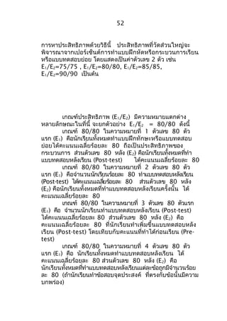 52 
การหาประสิทธิภาพด้วยวิธีนี้ ประสิทธิภาพที่วัดส่วนใหญ่จะ 
พิจารณาจากเปอร์เซ็นต์การทำาแบบฝึกหัดหรือกระบวนการเรียน 
หรือแบบทดสอบย่อย โดยแสดงเป็นค่าตัวเลข 2 ตัว เช่น 
E1/E2=75/75 , E1/E2=80/80, E1/E2=85/85, 
E1/E2=90/90 เป็นต้น 
เกณฑ์ประสิทธิภาพ (E1/E2) มีความหมายแตกต่าง 
หลายลักษณะในที่นี้ จะยกตัวอย่าง E1/E2 = 80/80 ดังนี้ 
เกณฑ์ 80/80 ในความหมายที่ 1 ตัวเลข 80 ตัว 
แรก (E1) คือนักเรียนทั้งหมดทำาแบบฝึกทักษะหรือแบบทดสอบ 
ย่อยได้คะแนนเฉลี่ยร้อยละ 80 ถือเป็นประสิทธิภาพของ 
กระบวนการ ส่วนตัวเลข 80 หลัง (E2) คือนักเรียนทั้งหมดที่ทำา 
แบบทดสอบหลังเรียน (Post-test) ได้คะแนนเฉลี่ยร้อยละ 80 
เกณฑ์ 80/80 ในความหมายที่ 2 ตัวเลข 80 ตัว 
แรก (E1) คือจำานวนนักเรียนร้อยละ 80 ทำาแบบทดสอบหลังเรียน 
(Post-test) ได้คะแนนเฉลยี่รอ้ยละ 80 สว่นตัวเลข 80 หลัง 
(E2) คือนักเรียนทั้งหมดที่ทำาแบบทดสอบหลังเรียนครั้งนั้น ได้ 
คะแนนเฉลี่ยร้อยละ 80 
เกณฑ์ 80/80 ในความหมายที่ 3 ตัวเลข 80 ตัวแรก 
(E1) คือ จำานวนนักเรียนทำาแบบทดสอบหลังเรียน (Post-test) 
ได้คะแนนเฉลี่ยร้อยละ 80 ส่วนตัวเลข 80 หลัง (E2) คือ 
คะแนนเฉลี่ยร้อยละ 80 ที่นักเรียนทำาเพิ่มขึ้นแบบทดสอบหลัง 
เรียน (Post-test) โดยเทียบกับคะแนนที่ทำาได้ก่อนเรียน (Pre-test) 
เกณฑ์ 80/80 ในความหมายที่ 4 ตัวเลข 80 ตัว 
แรก (E1) คือ นักเรียนทั้งหมดทำาแบบทดสอบหลังเรียน ได้ 
คะแนนเฉลี่ยร้อยละ 80 ส่วนตัวเลข 80 หลัง (E2) คือ 
นักเรียนทั้งหมดที่ทำาแบบทดสอบหลังเรียนแต่ละข้อถูกมีจำานวนร้อย 
ละ 80 (ถ้านักเรียนทำาข้อสอบจุดประสงค์ ที่ตรงกับข้อนั้นมีความ 
บกพร่อง) 
 
