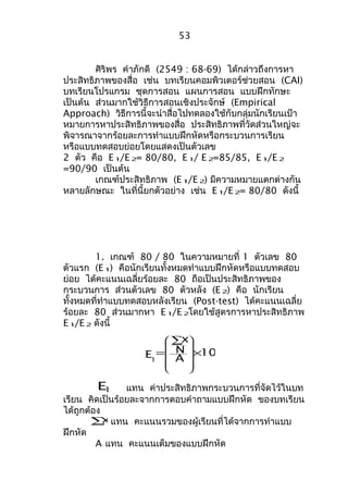 53 
ศิริพร คำาภักดี (2549 : 68-69) ได้กล่าวถึงการหา 
ประสิทธิภาพของสื่อ เช่น บทเรียนคอมพิวเตอร์ช่วยสอน (CAI) 
บทเรียนโปรแกรม ชุดการสอน แผนการสอน แบบฝึกทักษะ 
เป็นต้น ส่วนมากใช้วิธีการสอนเชิงประจักษ์ (Empirical 
Approach) วิธีการนี้จะนำาสื่อไปทดลองใช้กับกลุ่มนักเรียนเป้า 
หมายการหาประสิทธิภาพของสื่อ ประสิทธิภาพที่วัดส่วนใหญ่จะ 
พิจารณาจากร้อยละการทำาแบบฝึกหัดหรือกระบวนการเรียน 
หรือแบบทดสอบย่อยโดยแสดงเป็นตัวเลข 
2 ตัว คือ E1/E2= 80/80, E1/ E2=85/85, E1/E2 
=90/90 เป็นต้น 
เกณฑ์ประสิทธิภาพ (E1/E2) มีความหมายแตกต่างกัน 
หลายลักษณะ ในที่นี้ยกตัวอย่าง เช่น E1/E2= 80/80 ดังนี้ 
1. เกณฑ์ 80 / 80 ในความหมายที่ 1 ตัวเลข 80 
ตัวแรก (E1) คือนักเรียนทั้งหมดทำาแบบฝึกหัดหรือแบบทดสอบ 
ย่อย ได้คะแนนเฉลี่ยร้อยละ 80 ถือเป็นประสิทธิภาพของ 
กระบวนการ ส่วนตัวเลข 80 ตัวหลัง (E2) คือ นักเรียน 
ทั้งหมดที่ทำาแบบทดสอบหลังเรียน (Post-test) ได้คะแนนเฉลี่ย 
ร้อยละ 80 ส่วนมากหา E1/E2โดยใช้สูตรการหาประสิทธิภาพ 
E1/E2 ดังนี้ 
100 
x 
N 
A 
E1 
´ 
å 
= 
ö 
÷ ÷ ÷ ÷ 
ø 
æ 
ç ç ç ç 
è 
E1 แทน ค่าประสิทธิภาพกระบวนการที่จัดไว้ในบท 
เรียน คิดเป็นร้อยละจากการตอบคำาถามแบบฝึกหัด ของบทเรียน 
ได้ถูกต้องå 
x แทน คะแนนรวมของผู้เรียนที่ได้จากการทำาแบบ 
ฝึกหัด 
A แทน คะแนนเต็มของแบบฝึกหัด 
 