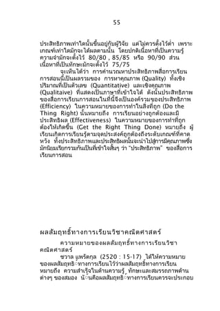 55 
ประสิทธิภาพเท่าใดนั้นขึ้นอยู่กับผู้วิจัย แต่ไม่ควรตั้งไว้ตำ่า เพราะ 
เกณฑ์เท่าใดมักจะได้ผลตามนั้น โดยปกติเนื้อหาที่เป็นความรู้ 
ความจำามักจะตั้งไว้ 80/80 , 85/85 หรือ 90/90 ส่วน 
เนื้อหาที่เป็นทักษะมักจะตั้งไว้ 75/75 
จะเห็นได้ว่า การคำานวณหาประสิทธิภาพสื่อการเรียน 
การสอนนี้เป็นผลรวมของ การหาคุณภาพ (Quality) ทั้งเชิง 
ปริมาณที่เป็นตัวเลข (Quantitative) และเชิงคุณภาพ 
(Qualitaive) ที่แสดงเป็นภาษาที่เข้าใจได้ ดังนั้นประสิทธิภาพ 
ของสื่อการเรียนการสอนในที่นี้จึงเป็นองค์รวมของประสิทธิภาพ 
(Efficiency) ในความหมายของการทำาในสิ่งที่ถูก (Do the 
Thing Right) นั้นหมายถึง การเรียนอย่างถูกต้องและมี 
ประสิทธิผล (Effectiveness) ในความหมายของการทำาที่ถูก 
ต้องให้เกิดขึ้น (Get the Right Thing Done) หมายถึง ผู้ 
เรียนเกิดการเรียนรู้ตามจุดประสงค์ถูกต้องถึงระดับเกณฑ์ที่คาด 
หวัง ทั้งประสิทธิภาพและประสทิธิผลนนั้จะนำาไปสกู่ารมคีุณภาพซงึ่ 
มักนิยมเรียกรวมกันเป็นที่เข้าใจสั้นๆ ว่า “ประสิทธิภาพ” ของสื่อการ 
เรียนการสอน 
ผลสัมฤทธิ์ทางการเรียนวิชาคณิตศาสตร์ 
ความหมายของผลสัมฤทธิ์ทางการเรียนวิชา 
คณิตศาสตร์ 
ชวาล แพรัตกุล (2520 : 15-17) ได้ให้ความหมาย 
ของผลสัมฤทธิื์ทางการเรียนไว้ว่าผลสัมฤทธิ์ทางการเรียน 
หมายถึง ความสำาเร็จในด้านความรู้ ทักษะและสมรรถภาพด้าน 
ต่างๆ ของสมอง นัื้นคือผลสัมฤทธิื์ทางการเรียนควรจะประกอบ 
 