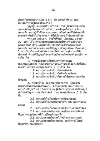 ด้วยสิื่งสำาคัญอย่างน้อย 3 สิื่ง คือ ความรู้ ทักษะ และ 
สมรรถภาพของสมองด้านต่าง ๆ 
บุญเกื้อ ละอองปลิว (2534 : 25) ได้ให้ความหมาย 
ของผลสัมฤทธิ์ทางการเรียนไว้ว่า ผลสัมฤทธิ์ทางการเรียน 
หมายถึง ความรู้ที่ได้รับจากการสอน หรือทักษะที่ได้พัฒนาขึ้น 
มาตามลำาดับขั้นในวิชาต่าง ๆ ที่ได้เรียนมาแล้วในสถานศึกษา 
Wilson (Wilson. อ้างในรัตนา เจียมบุญ. 2540 : 
27- 30) ได้ให้ความหมายของผลสัมฤทธิ์ทางการเรียนวิชา 
คณิตศาสตร์ไว้ว่า ผลสัมฤทธิ์ทางการเรียนวิชาคณิตศาสตร์ 
หมายถึง ความสามารถทางสติปัญญา (Cognitive Domain) 
ในการเรียนวิชาคณิตศาสตร์ และได้จำาแนกพฤติกรรมที่พึง 
ประสงค์ ด้านสติปัญญาในการเรียนวิชาคณิตศาสตร์ออกเป็น 4 
ระดับ คือ 
1. ความรู้ความจำาเกี่ยวกับการคิดคำานวณ 
(Computation) เป็นความสามารถในการระลึกได้ถึงสิ่งที่เรียน 
มาแล้ว การวิเคราะห์พฤติกรรม มี 3 ด้าน คือ 
1.1 ความรู้ความจำาเกี่ยวกับข้อเท็จจริง 
1.2 ความรู้ความจำาเกี่ยวกับศัพท์และนิยาม 
1.3 ความรู้ความจำาเกี่ยวกับการใช้กระบวนการคิด 
คำานวณ 
2. ความเข้าใจ (Comprehensive) เป็นความ 
สามารถในการแปลความหมาย ตีความหมาย และการขยาย 
ความในปัญหาใหม่ ๆ โดยนำาความรู้ที่ได้เรียนรู้มาแล้วไปสัมพันธ์ 
กับโจทย์ปัญหาทางคณิตศาสตร์ การแสดงพฤติกรรม มี 6 ขั้น 
คือ 
2.1 ความเข้าใจเกี่ยวกับความคิดรวบยอด 
2.2 ความเข้าใจเกี่ยวกับหลักการ กฎ และการสรุป 
อ้างอิง 
2.3 ความเข้าใจเกี่ยวกับโครงสร้างทางคณิตศาสตร์ 
2.4 ความสามารถในการแปลงส่วนประกอบโจทย์ 
ปัญหาจากรูปแบบหนึ่งไปสู่อีกรูปแบบหนึ่ง 
2.5 ความสามารถในการให้หลักการและเหตุผล 
2.6 ความสามารถในการอ่าน และตีความโจทย์ 
ปัญหาทางคณิตศาสตร์ 
56 
 