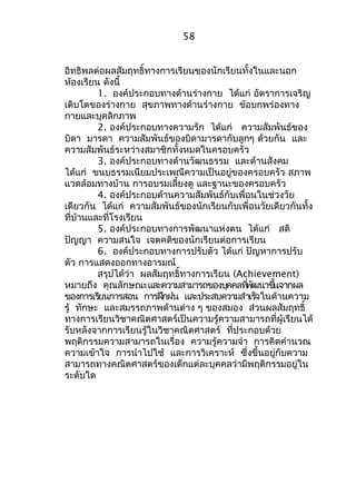 58 
อิทธิพลต่อผลสัมฤทธิ์ทางการเรียนของนักเรียนทั้งในและนอก 
ห้องเรียน ดังนี้ 
1. องค์ประกอบทางด้านร่างกาย ได้แก่ อัตราการเจริญ 
เติบโตของร่างกาย สุขภาพทางด้านร่างกาย ข้อบกพร่องทาง 
กายและบุคลิกภาพ 
2. องค์ประกอบทางความรัก ได้แก่ ความสัมพันธ์ของ 
บิดา มารดา ความสัมพันธ์ของบิดามารดากับลูกๆ ด้วยกัน และ 
ความสัมพันธ์ระหว่างสมาชิกทั้งหมดในครอบครัว 
3. องค์ประกอบทางด้านวัฒนธรรม และด้านสังคม 
ได้แก่ ขนบธรรมเนียมประเพณีความเป็นอยู่ของครอบครัว สภาพ 
แวดล้อมทางบ้าน การอบรมเลี้ยงดู และฐานะของครอบครัว 
4. องค์ประกอบด้านความสัมพันธ์กับเพื่อนในช่วงวัย 
เดียวกัน ได้แก่ ความสัมพันธ์ของนักเรียนกับเพื่อนวัยเดียวกันทั้ง 
ที่บ้านและที่โรงเรียน 
5. องค์ประกอบทางการพัฒนาแห่งตน ได้แก่ สติ 
ปัญญา ความสนใจ เจตคติของนักเรียนต่อการเรียน 
6. องค์ประกอบทางการปรับตัว ได้แก่ ปัญหาการปรับ 
ตัว การแสดงออกทางอารมณ์ 
สรุปได้ว่า ผลสัมฤทธิ์ทางการเรียน (Achievement) 
หมายถึง คุณลักษณะและความสามารถของบคุคลทพี่ฒันาขนึ้จากผล 
ของการเรยีนการสอน การฝกึฝน และประสบความสำาเรจ็ในด้านความ 
รู้ ทักษะ และสมรรถภาพด้านต่าง ๆ ของสมอง ส่วนผลสัมฤทธิ์ 
ทางการเรียนวิชาคณิตศาสตร์เป็นความรู้ความสามารถที่ผู้เรียนได้ 
รับหลังจากการเรียนรู้ในวิชาคณิตศาสตร์ ที่ประกอบด้วย 
พฤติกรรมความสามารถในเรื่อง ความรู้ความจำา การคิดคำานวณ 
ความเข้าใจ การนำาไปใช้ และการวิเคราะห์ ซึ่งขึ้นอยู่กับความ 
สามารถทางคณิตศาสตร์ของเด็กแต่ละบุคคลว่ามีพฤติกรรมอยู่ใน 
ระดับใด 
 