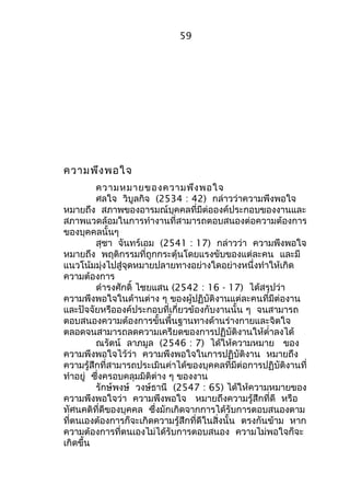 ความพึงพอใจ 
59 
ความหมายของความพึงพอใจ 
ศลใจ วิบูลกิจ (2534 : 42) กล่าวว่าความพึงพอใจ 
หมายถึง สภาพของอารมณ์บุคคลที่มีต่อองค์ประกอบของงานและ 
สภาพแวดล้อมในการทำางานที่สามารถตอบสนองต่อความต้องการ 
ของบุคคลนั้นๆ 
สุชา จันทร์เอม (2541 : 17) กล่าวว่า ความพึงพอใจ 
หมายถึง พฤติกรรมที่ถูกกระตุ้นโดยแรงขับของแต่ละคน และมี 
แนวโน้มมุ่งไปสู่จุดหมายปลายทางอย่างใดอย่างหนึ่งทำาให้เกิด 
ความต้องการ 
ดำารงศักดิ์ ไชยแสน (2542 : 16 - 17) ได้สรุปว่า 
ความพึงพอใจในด้านต่าง ๆ ของผู้ปฏิบัติงานแต่ละคนที่มีต่องาน 
และปัจจัยหรือองค์ประกอบที่เกี่ยวข้องกับงานนั้น ๆ จนสามารถ 
ตอบสนองความต้องการขั้นพื้นฐานทางด้านร่างกายและจิตใจ 
ตลอดจนสามารถลดความเครียดของการปฏิบัติงานให้ตำ่าลงได้ 
ณรัตน์ ลาภมูล (2546 : 7) ได้ให้ความหมาย ของ 
ความพึงพอใจไว้ว่า ความพึงพอใจในการปฏิบัติงาน หมายถึง 
ความรู้สึกที่สามารถประเมินค่าได้ของบุคคลที่มีต่อการปฏิบัติงานที่ 
ทำาอยู่ ซึ่งครอบคลุมมิติต่าง ๆ ของงาน 
รักษ์พงษ์ วงษ์ธานี (2547 : 65) ได้ให้ความหมายของ 
ความพึงพอใจว่า ความพึงพอใจ หมายถึงความรู้สึกที่ดี หรือ 
ทัศนคติที่ดีของบุคคล ซึ่งมักเกิดจากการได้รับการตอบสนองตาม 
ที่ตนเองต้องการก็จะเกิดความรู้สึกที่ดีในสิ่งนั้น ตรงกันข้าม หาก 
ความต้องการที่ตนเองไม่ได้รับการตอบสนอง ความไม่พอใจก็จะ 
เกิดขึ้น 
 