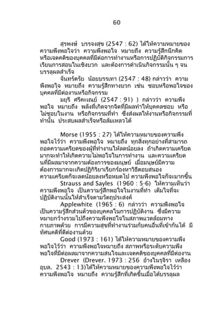 60 
สุรพงษ์ บรรจงสุข (2547 : 62) ได้ให้ความหมายของ 
ความพึงพอใจว่า ความพึงพอใจ หมายถึง ความรู้สึกนึกคิด 
หรือเจตคติของบุคคลที่มีต่อการทำางานหรือการปฏิบัติกิจกรรมการ 
เรียนการสอนในเชิงบวก และต้องการดำาเนินกิจกรรมนั้น ๆ จน 
บรรลุผลสำาเร็จ 
จันทร์ตรัย น้อยบรรเทา (2547 : 48) กล่าวว่า ความ 
พึงพอใจ หมายถึง ความรู้สึกทางบวก เช่น ชอบหรือพอใจของ 
บุคคลที่มีต่องานหรือกิจกรรม 
มยุรี ศรีคะเณย์ (2547 : 91) ) กล่าวว่า ความพึง 
พอใจ หมายถึง พลังที่เกิดจากจิตที่มีผลทำาให้บุคคลชอบ หรือ 
ไม่ชอบในงาน หรือกิจกรรมที่ทำา ซึ่งส่งผลให้งานหรือกิจกรรมที่ 
ทำานั้น ประสบผลสำาเร็จหรือล้มเหลวได้ 
Morse (1955 : 27) ได้ให้ความหมายของความพึง 
พอใจไว้ว่า ความพึงพอใจ หมายถึง ทุกสิ่งทุกอย่างที่สามารถ 
ถอดความเครียดของผู้ที่ทำางานให้ลดน้อยลง ถ้าเกิดความเครียด 
มากจะทำาให้เกิดความไม่พอใจในการทำางาน และความเครียด 
นที่มีผลมาจากความต้องการของมนุษย์ เมื่อมนุษย์มีความ 
ต้องการมากจะเกิดปฏิกิริยาเรียกร้องหาวิธีตอบสนอง 
ความเครียดก็จะลดน้อยลงหรือหมดไป ความพึงพอใจก็จะมากขึ้น 
Strauss and Sayles (1960 : 5-6) ให้ความเห็นว่า 
ความพึงพอใจ เป็นความรู้สึกพอใจในงานที่ทำา เต็มใจที่จะ 
ปฏิบัติงานนั้นให้สำาเร็จตามวัตถุประสงค์ 
Applewhite (1965 : 6) กล่าวว่า ความพึงพอใจ 
เป็นความรู้สึกส่วนตัวของบุคคลในการปฏิบัติงาน ซึ่งมีความ 
หมายกว้างรวมไปถึงความพึงพอใจในสภาพแวดล้อมทาง 
กายภาพด้วย การมีความสุขที่ทำางานร่วมกับคนอื่นที่เข้ากันได้ มี 
ทัศนคติที่ดีต่องานด้วย 
Good (1973 : 161) ได้ให้ความหมายของความพึง 
พอใจไว้ว่า ความพึงพอใจหมายถึง สภาพหรือระดับความพึง 
พอใจที่มีต่อผลมาจากความสนใจและเจตคติของบุคคลที่มีต่องาน 
Drever (Drever. 1973 : 256 อ้างในรุจิรา เหลือง 
อุบล. 2543 : 13)ได้ให้ความหมายของความพึงพอใจไว้ว่า 
ความพึงพอใจ หมายถึง ความรู้สึกที่เกิดขึ้นเมื่อได้บรรลุผล 
 