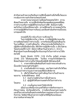 61 
สำาเร็จตามเป้าหมายหรือเป็นความรู้สึกขั้นสุดท้ายที่เกิดขึ้นโดยแรง 
กระตุ้นจากความสำาเร็จตามวัตถุประสงค์ 
จากความหมายของความพึงพอใจพอสรุปได้ว่า ความ 
พึงพอใจหมายถึง ความรู้สึกนึกคิดหรือเจตคติของบุคคลที่มีต่อ 
การทำางานหรือการปฏิบัติกิจกรรมในทางที่ดี ดังนั้นความพึง 
พอใจในการเรียนรู้จึงหมายถึง ความรู้สึกพอใจ ความชอบใจใน 
การร่วมปฏิบัติกิจกรรมการเรียนรู้ และต้องดำาเนินกิจกรรมนั้นๆจน 
บรรลุผลสำาเร็จ 
ทฤษฎีที่เกี่ยวข้องกับความพึงพอใจ 
ในการปฏิบัติงานใด ๆ ก็ตาม การที่ผู้ปฏิบัติงานจะเกิด 
ความพึงพอใจต่อการทำางานนั้น มากหรือน้อยขึ้นอยู่กับสิ่งจูงใจ 
ในงานที่มีอยู่ การสร้างสิ่งจูงใจ หรือแรงกระตุ้นให้เกิดกับการ 
ปฏิบัติงานจึงเป็นสิ่งจำาเป็น เพื่อให้การปฏิบัติงานนั้น ๆ เป็นไปตาม 
วัตถุประสงค์ที่วางไว้ มีนักการศึกษาในสาขาต่าง ๆ ทำาการ 
ศึกษาค้นคว้าและตั้งทฤษฎีเกี่ยวกับแรงจูงใจในการทำางานไว้ดัง 
ต่อไปนี้ 
Scott (Scott. 1970 : 124 อ้างใน ณรัตน์ ลาภมูล. 
2546 : 23) ได้เสนอแนวคิด ในเรื่อง การจูงใจให้เกิดความ 
พึงพอใจต่อการทำางานที่จะให้ผลเชิงปฏิบัติ มีลักษณะดังนี้ 
1. งานควรมีส่วนสัมพันธ์กับความปรารถนาส่วนตัวงาน 
นั้นจะมีความหมายสำาหรับผู้ทำา 
2. งานนั้นต้องมีการวางแผน และวัดความสำาเร็จได้โดย 
ใช้ระบบการทำางานและการควบคุมที่มีประสิทธิภาพ 
3. เพื่อให้ได้ผลในการสร้างสิ่งจูงใจภายในเป้าหมาย 
ของงาน จะต้องมีลักษณะ ดังนี้ 
3.1 คนทำางานมีส่วนในการตั้งเป้าหมาย 
3.2 ผู้ปฏิบัติได้รับทราบผลสำาเร็จในการทำางาน 
โดยตรง 
3.3 งานนั้นสามารถทำาให้สำาเร็จได้ 
เมื่อนำาแนวคิดนี้มาประยุกต์ใช้กับการจัดกิจกรรมการ 
เรียนการสอน นักเรียนมีส่วนใน การเลือกเรียนตามความสนใจ 
และมีโอกาสร่วมกันตั้งจุดประสงค์หรือความมุ่งหมายในการทำา 
กิจกรรม ได้เลือกวิธีแสวงหาความรู้ด้วยวิธีที่ผู้เรียนถนัดและ 
สามารถค้นหาคำาตอบได้ 
 