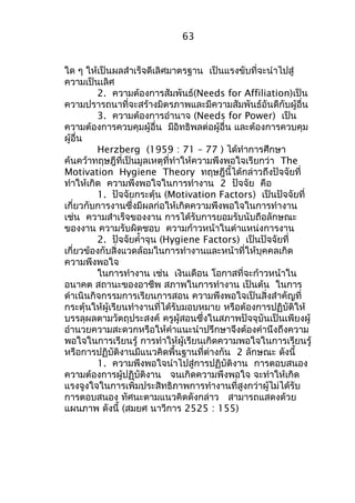 63 
ใด ๆ ให้เป็นผลสำาเร็จดีเลิศมาตรฐาน เป็นแรงขับที่จะนำาไปสู่ 
ความเป็นเลิศ 
2. ความต้องการสัมพันธ์(Needs for Affiliation)เป็น 
ความปรารถนาที่จะสร้างมิตรภาพและมีความสัมพันธ์อันดีกับผู้อื่น 
3. ความต้องการอำานาจ (Needs for Power) เป็น 
ความต้องการควบคุมผู้อื่น มีอิทธิพลต่อผู้อื่น และต้องการควบคุม 
ผู้อื่น 
Herzberg (1959 : 71 – 77 ) ได้ทำาการศึกษา 
ค้นคว้าทฤษฎีที่เป็นมูลเหตุที่ทำาให้ความพึงพอใจเรียกว่า The 
Motivation Hygiene Theory ทฤษฎีนี้ได้กล่าวถึงปัจจัยที่ 
ทำาให้เกิด ความพึงพอใจในการทำางาน 2 ปัจจัย คือ 
1. ปัจจัยกระตุ้น (Motivation Factors) เป็นปัจจัยที่ 
เกี่ยวกับการงานซึ่งมีผลก่อให้เกิดความพึงพอใจในการทำางาน 
เช่น ความสำาเร็จของงาน การได้รับการยอมรับนับถือลักษณะ 
ของงาน ความรับผิดชอบ ความก้าวหน้าในตำาแหน่งการงาน 
2. ปัจจัยคำ้าจุน (Hygiene Factors) เป็นปัจจัยที่ 
เกี่ยวข้องกับสิ่งแวดล้อมในการทำางานและหน้าที่ให้บุคคลเกิด 
ความพึงพอใจ 
ในการทำางาน เช่น เงินเดือน โอกาสที่จะก้าวหน้าใน 
อนาคต สถานะของอาชีพ สภาพในการทำางาน เป็นต้น ในการ 
ดำาเนินกิจกรรมการเรียนการสอน ความพึงพอใจเป็นสิ่งสำาคัญที่ 
กระตุ้นให้ผู้เรียนทำางานที่ได้รับมอบหมาย หรือต้องการปฏิบัติให้ 
บรรลุผลตามวัตถุประสงค์ ครูผู้สอนซึ่งในสภาพปัจจุบันเป็นเพียงผู้ 
อำานวยความสะดวกหรือให้คำาแนะนำาปรึกษาจึงต้องคำานึงถึงความ 
พอใจในการเรียนรู้ การทำาให้ผู้เรียนเกิดความพอใจในการเรียนรู้ 
หรือการปฏิบัติงานมีแนวคิดพื้นฐานที่ต่างกัน 2 ลักษณะ ดังนี้ 
1. ความพึงพอใจนำาไปสู่การปฏิบัติงาน การตอบสนอง 
ความต้องการผู้ปฏิบัติงาน จนเกิดความพึงพอใจ จะทำาให้เกิด 
แรงจูงใจในการเพิ่มประสิทธิภาพการทำางานที่สูงกว่าผู้ไม่ได้รับ 
การตอบสนอง ทัศนะตามแนวคิดดังกล่าว สามารถแสดงด้วย 
แผนภาพ ดังนี้ (สมยศ นาวีการ 2525 : 155) 
 