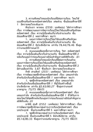 69 
3. ความพึงพอใจของนักเรียนที่มีต่อการเรียน โดยใช้ 
แบบฝึกเสริมทักษะคณิตศาสตร์เรื่อง เศษส่วน ชั้นมัธยมศึกษาปีที่ 
1 มีความพอใจระดับมาก 
ศิรประภา พาหลง (2550 : บทคัดย่อ) ได้ทำาการศึกษา 
เรื่อง การพัฒนาแผนการจัดการเรียนรู้โดยใช้แบบฝึกเสริมทักษะ 
คณิตศาสตร์ เรื่อง ความรู้เบื้องต้นเกี่ยวกับจำานวนจริง ชั้น 
มัธยมศึกษาปีที่ 2 ผลการศึกษา พบว่า 
1. แผนการจัดการเรียนรู้โดยใช้แบบฝึกเสริมทักษะ 
คณิตศาสตร์ เรื่อง ความรู้เบื้องต้นเกี่ยวกับจำานวนจริง ชั้น 
มัธยมศึกษาปีที่ 2 มีประสิทธิภาพ เท่ากับ 78.44/76.46 ซึ่งสูง 
กว่าเกณฑ์ที่กำาหนดไว้ 
2. คะแนนผลสัมฤทธิ์ทางการเรียน วิชา คณิตศาสตร์ 
เรื่อง ความรู้เบื้องต้นเกี่ยวกับจำานวนจริง ชั้นมัธยมศึกษาปีที่ 2 
หลังเรียนสูงกว่าก่อนเรียนอย่างมีนัยสำาคัญทางสถิติที่ระดับ .01 
3. ความพึงพอใจของนักเรียนที่มีต่อการเรียนด้วย 
แผนการจัดการเรียนรู้โดยใช้แบบฝึกเสริมทักษะคณิตศาสตร์ 
เรื่อง ความรู้เบื้องต้นเกี่ยวกับจำานวนจริง ชั้นมัธยมศึกษาปีที่ 2 
มีค่าเฉลี่ยเท่ากับ 3.87 ซึ่งเห็นว่า มีความพอใจระดับมาก 
กีรติ สายสิงห์ (2551 : บทคัดย่อ) ได้ทำาการศึกษา 
เรื่อง การพัฒนาชุดฝึกทักษะคณิตศาสตร์ เรื่อง เลขยกกำาลัง 
สำาหรับนักเรียนชั้นมัธยมศึกษาปีที่ 1 ผลการศึกษา พบว่า 
1. ชุดฝึกทักษะคณิตศาสตร์ เรื่อง เลขยกกำาลัง 
สำาหรับนักเรียนชั้นมัธยมศึกษาปีที่ 1 ที่ผู้วิจัยสร้างขึ้นมี 
ประสิทธิภาพ เท่ากับ 85.63/80.27 ซึ่งสูงกว่าเกณฑ์ 
มาตรฐาน 75/75 ที่ตั้งไว้ 
2. คะแนนผลสัมฤทธิ์ทางการเรียนคณิตศาสตร์ เรื่อง 
เลขยกกำาลัง สำาหรับนักเรียนชั้นมัธยมศึกษาปีที่ 1 ที่ได้รับการ 
สอนโดยใช้ชุดฝึกหลังเรียนสูงกว่าก่อนเรียนอย่างมีนัยสำาคัญทาง 
สถิติที่ระดับ .01 
มาลินี อุ่นสี (2552 : บทคัดย่อ) ได้ทำาการศึกษา เรื่อง 
การพัฒนาชุดฝึกทักษะกลุ่มสาระการเรียนรู้คณิตศาสตร์ เรื่อง 
บทประยุกต์ ชั้นประถมศึกษาปีที่ 5 ผลการศึกษา พบว่า 
1. ชุดฝึกทักษะกลุ่มสาระการเรียนรู้คณิตศาสตร์ เรื่อง 
บทประยุกต์ ชั้นประถมศึกษาปีที่ 5 มีประสิทธิภาพ เท่ากับ 
85.16/83.33 ซึ่งสูงกว่าเกณฑ์มาตรฐาน 75/75 ที่ตั้งไว้ 
 