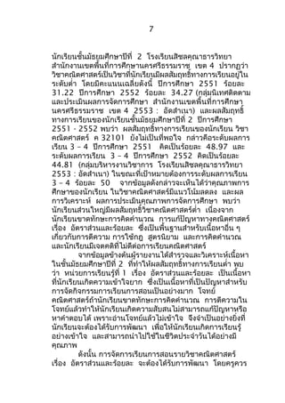 7 
นักเรียนชั้นมัธยมศึกษาปีที่ 2 โรงเรียนสิชลคุณาธารวิทยา 
สำานักงานเขตพื้นที่การศึกษานครศรีธรรมราช เขต 4 ปรากฏว่า 
วิชาคณิตศาสตร์เป็นวิชาที่นักเรียนมีผลสัมฤทธิ์ทางการเรียนอยู่ใน 
ระดับตำ่า โดยมีคะแนนเฉลี่ยดังนี้ ปีการศึกษา 2551 ร้อยละ 
31.22 ปีการศึกษา 2552 ร้อยละ 34.27 (กลุ่มนิเทศติดตาม 
และประเมินผลการจัดการศึกษา สำานักงานเขตพื้นที่การศึกษา 
นครศรีธรรมราช เขต 4 2553 : อัดสำาเนา) และผลสัมฤทธิ์ 
ทางการเรียนของนักเรียนชั้นมัธยมศึกษาปีที่ 2 ปีการศึกษา 
2551 - 2552 พบว่า ผลสัมฤทธิ์ทางการเรียนของนักเรียน วิชา 
คณิตศาสตร์ ค 32101 ยังไม่เป็นที่พอใจ กล่าวคือระดับผลการ 
เรียน 3 – 4 ปีการศึกษา 2551 คิดเป็นร้อยละ 48.97 และ 
ระดับผลการเรียน 3 – 4 ปีการศึกษา 2552 คิดเป็นร้อยละ 
44.81 (กลุ่มบริหารงานวิชาการ โรงเรียนสิชลคุณาธารวิทยา 
2553 : อัดสำาเนา) ในขณะที่เป้าหมายต้องการระดับผลการเรียน 
3 – 4 ร้อยละ 50 จากข้อมูลดังกล่าวจะเห็นได้ว่าคุณภาพการ 
ศึกษาของนักเรียน ในวิชาคณิตศาสตร์มีแนวโน้มลดลง และผล 
การวิเคราะห์ ผลการประเมินคุณภาพการจัดการศึกษา พบว่า 
นักเรียนส่วนใหญ่มีผลสัมฤทธิ์วิชาคณิตศาสตร์ตำ่า เนื่องจาก 
นักเรียนขาดทักษะการคิดคำานวณ การแก้ปัญหาทางคณิตศาสตร์ 
เรื่อง อัตราส่วนและร้อยละ ซึ่งเป็นพื้นฐานสำาหรับเนื้อหาอื่น ๆ 
เกี่ยวกับการตีความ การใช้กฎ สูตรนิยาม และการคิดคำานวณ 
และนักเรียนมีเจตคติที่ไม่ดีต่อการเรียนคณิตศาสตร์ 
จากข้อมูลข้างต้นผู้รายงานได้สำารวจและวิเคราะห์เนื้อหา 
ในชั้นมัธยมศึกษาปีที่ 2 ที่ทำาให้ผลสัมฤทธิ์ทางการเรียนตำ่า พบ 
ว่า หน่วยการเรียนรู้ที่ 1 เรื่อง อัตราส่วนและร้อยละ เป็นเนื้อหา 
ที่นักเรียนเกิดความเข้าใจยาก ซึ่งเป็นเนื้อหาที่เป็นปัญหาสำาหรับ 
การจัดกิจกรรมการเรียนการสอนเป็นอย่างมาก โจทย์ 
คณิตศาสตร์ถ้านักเรียนขาดทักษะการคิดคำานวณ การตีความใน 
โจทย์แล้วทำาให้นักเรียนเกิดความสับสนไม่สามารถแก้ปัญหาหรือ 
หาคำาตอบได้ เพราะอ่านโจทย์แล้วไม่เข้าใจ จึงจำาเป็นอย่างยิ่งที่ 
นักเรียนจะต้องได้รับการพัฒนา เพื่อให้นักเรียนเกิดการเรียนรู้ 
อย่างเข้าใจ และสามารถนำาไปใช้ในชีวิตประจำาวันได้อย่างมี 
คุณภาพ 
ดังนั้น การจัดการเรียนการสอนรายวิชาคณิตศาสตร์ 
เรื่อง อัตราส่วนและร้อยละ จะต้องได้รับการพัฒนา โดยครูควร 
 
