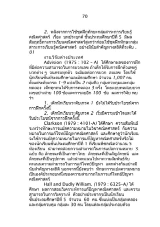70 
2. หลังจากการใช้ชุดฝึกทักษะกลุ่มสาระการเรียนรู้ 
คณิตศาสตร์ เรื่อง บทประยุกต์ ชั้นประถมศึกษาปีที่ 5 มีผล 
สัมฤทธิ์ทางการเรียนคณิตศาสตร์สูงกว่าก่อนใช้ชุดฝึกทักษะกลุ่ม 
สาระการเรียนรู้คณิตศาสตร์ อย่างมีนัยสำาคัญทางสถิติที่ระดับ . 
01 
งานวิจัยต่างประเทศ 
Advision (1975 : 102 – A) ได้ศึกษาผลของการฝึก 
ที่มีต่อความสามารถในการบวกเลข ถ้าเด็กได้รับการฝึกตัวเลขคู่ 
บวกต่าง ๆ จนครบทุกตัว จะมีผลต่อการบวก ลบเลข โดยใช้ 
นักเรียนชั้นประถมศึกษาและมัธยมศึกษา จำานวน 1,007 คน 
ตั้งแต่ระดับเกรด 1–9 แบ่งเป็น 2 กลุ่มคือ กลุ่มควบคุมและกลุ่ม 
ทดลอง เด็กทุกคนได้รับการทดลอง 3 ครั้ง โดยแบบทดสอบบวก 
เลขอย่างง่าย 100 ข้อและการลบอีก 100 ข้อ ผลการวิจัย พบ 
ว่า 
1. เด็กนักเรียนระดับเกรด 1 ยังไม่ได้รับประโยชน์จาก 
การฝึกครั้งนี้ 
2. เด็กนักเรียนระดับเกรด 2 เริ่มมีความเข้าใจและได้ 
รับประโยชน์จากการฝึกครั้งนี้ 
Clarkson (1979 : 4101-A) ได้ศึกษา ความสัมพันธ์ 
ระหว่างทักษะการแปลความหมายในวิชาคณิตศาสตร์ กับความ 
หมายในการแก้โจทย์ปัญหาคณิตศาสตร์ และศึกษาดูว่านักเรียน 
จะใช้การแปลความหมายในการแก้ปัญหาคณิตศาสตร์หรือไม่ 
ของนักเรียนชั้นประถมศึกษาปีที่ 1 ที่เรียนพีชคณิตจำานวน 5 
ห้องเรียน นำามาทดสอบความสามารถในการแปลความหมาย 3 
ฉบับ คือ ลักษณะที่เป็นภาษาไทย ลักษณะที่เป็นสัญลักษณ์ และ 
ลักษณะที่เป็นรูปภาพ แล้วนำาคะแนนไปหาความสัมพันธ์กับ 
คะแนนความสามารถในการแก้โจทย์ปัญหา แตกต่างกันอย่างมี 
นัยสำาคัญทางสถิติ นอกจากนี้ยังพบว่า ทักษะการแปลความหมาย 
เป็นองค์ประกอบหนึ่งของความสามารถในการแก้โจทย์ปัญหา 
คณิตศาสตร์ 
Hall and Dudly William. (1979 : 6325–A) ได้ 
ศึกษา ผลการสอนวิเคราะห์การแก้ปัญหาคณิตศาสตร์ และความ 
สามารถในการวิเคราะห์ ตัวอย่างประชากรเป็นนักเรียน 
ชั้นประถมศึกษาปีที่ 5 จำานวน 60 คน ซึ่งแบ่งเป็นกลุ่มทดลอง 
และกลุ่มควบคุม กลุ่มละ 30 คน โดยแต่ละกลุ่มประกอบด้วย 
 