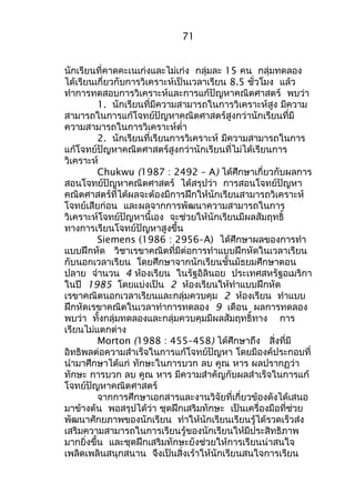 71 
นักเรียนที่คาดคะเนเก่งและไม่เก่ง กลุ่มละ 15 คน กลุ่มทดลอง 
ได้เรียนเกี่ยวกับการวิเคราะห์เป็นเวลาเรียน 8.5 ชั่วโมง แล้ว 
ทำาการทดสอบการวิเคราะห์และการแก้ปัญหาคณิตศาสตร์ พบว่า 
1. นักเรียนที่มีความสามารถในการวิเคราะห์สูง มีความ 
สามารถในการแก้โจทย์ปัญหาคณิตศาสตร์สูงกว่านักเรียนที่มี 
ความสามารถในการวิเคราะห์ตำ่า 
2. นักเรียนที่เรียนการวิเคราะห์ มีความสามารถในการ 
แก้โจทย์ปัญหาคณิตศาสตร์สูงกว่านักเรียนที่ไม่ได้เรียนการ 
วิเคราะห์C 
hukwu (1987 : 2492 – A) ได้ศึกษาเกี่ยวกับผลการ 
สอนโจทย์ปัญหาคณิตศาสตร์ ได้สรุปว่า การสอนโจทย์ปัญหา 
คณิตศาสตร์ที่ได้ผลจะต้องมีการฝึกให้นักเรียนสามารถวิเคราะห์ 
โจทย์เสียก่อน และผลจากการพัฒนาความสามารถในการ 
วิเคราะห์โจทย์ปัญหานี้เอง จะช่วยให้นักเรียนมีผลสัมฤทธิ์ 
ทางการเรียนโจทย์ปัญหาสูงขึ้น 
Siemens (1986 : 2956–A) ได้ศึกษาผลของการทำา 
แบบฝึกหัด วิชาเรขาคณิตที่มีต่อการทำาแบบฝึกหัดในเวลาเรียน 
กับนอกเวลาเรียน โดยศึกษาจากนักเรียนชั้นมัธยมศึกษาตอน 
ปลาย จำานวน 4 ห้องเรียน ในรัฐอิลินอย ประเทศสหรัฐอเมริกา 
ในปี 1985 โดยแบ่งเป็น 2 ห้องเรียนให้ทำาแบบฝึกหัด 
เรขาคณิตนอกเวลาเรียนและกลุ่มควบคุม 2 ห้องเรียน ทำาแบบ 
ฝึกหัดเรขาคณิตในเวลาทำาการทดลอง 9 เดือน ผลการทดลอง 
พบว่า ทั้งกลุ่มทดลองและกลุ่มควบคุมมีผลสัมฤทธิ์ทาง การ 
เรียนไม่แตกต่าง 
Morton (1988 : 455–458) ได้ศึกษาถึง สิ่งที่มี 
อิทธิพลต่อความสำาเร็จในการแก้โจทย์ปัญหา โดยมีองค์ประกอบที่ 
นำามาศึกษาได้แก่ ทักษะในการบวก ลบ คูณ หาร ผลปรากฏว่า 
ทักษะ การบวก ลบ คูณ หาร มีความสำาคัญกับผลสำาเร็จในการแก้ 
โจทย์ปัญหาคณิตศาสตร์ 
จากการศึกษาเอกสารและงานวิจัยที่เกี่ยวข้องดังได้เสนอ 
มาข้างต้น พอสรุปได้ว่า ชุดฝึกเสริมทักษะ เป็นเครื่องมือที่ช่วย 
พัฒนาศักยภาพของนักเรียน ทำาให้นักเรียนเรียนรู้ได้รวดเร็วส่ง 
เสริมความสามารถในการเรียนรู้ของนักเรียนให้มีประสิทธิภาพ 
มากยิ่งขึ้น และชุดฝึกเสริมทักษะยังช่วยให้การเรียนน่าสนใจ 
เพลิดเพลินสนุกสนาน จึงเป็นสิ่งเร้าให้นักเรียนสนใจการเรียน 
 