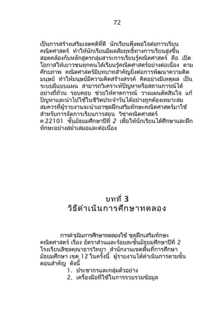 72 
เป็นการสร้างเสริมเจตคติที่ดี นักเรียนพึงพอใจต่อการเรียน 
คณิตศาสตร์ ทำาให้นักเรียนมีผลสัมฤทธิ์ทางการเรียนสูงขึ้น 
สอดคล้องกับหลักสูตรกลุ่มสาระการเรียนรู้คณิตศาสตร์ คือ เปิด 
โอกาสให้เยาวชนทุกคนได้เรียนรู้คณิตศาสตร์อย่างต่อเนื่อง ตาม 
ศักยภาพ คณิตศาสตร์มีบทบาทสำาคัญยิ่งต่อการพัฒนาความคิด 
มนุษย์ ทำาให้มนุษย์มีความคิดสร้างสรรค์ คิดอย่างมีเหตุผล เป็น 
ระบบมีแบบแผน สามารถวิเคราะห์ปัญหาหรือสถานการณ์ได้ 
อย่างถี่ถ้วน รอบคอบ ช่วยให้คาดการณ์ วางแผนตัดสินใจ แก้ 
ปัญหาและนำาไปใช้ในชีวิตประจำาวันได้อย่างถูกต้องเหมาะสม 
สมควรที่ผู้รายงานจะนำาเอาชุดฝึกเสริมทักษะคณิตศาสตร์มาใช้ 
สำาหรับการจัดการเรียนการสอน วิชาคณิตศาสตร์ 
ค 22101 ชั้นมัธยมศึกษาปีที่ 2 เพื่อให้นักเรียนได้ศึกษาและฝึก 
ทักษะอย่างสมำ่าเสมอและต่อเนื่อง 
บทที่ 3 
วิธีดำาเนินการศึกษาทดลอง 
การดำาเนินการศกึษาทดลองใช้ ชุดฝึกเสริมทักษะ 
คณิตศาสตร์ เรื่อง อัตราส่วนและร้อยละชั้นมัธยมศึกษาปีที่ 2 
โรงเรียนสิชลคุณาธารวิทยา สำานักงานเขตพื้นที่การศึกษา 
มัธยมศึกษา เขต 12 ในครั้งนี้ ผู้รายงานได้ดำาเนินการตามขั้น 
ตอนสำาคัญ ดังนี้ 
1. ประชากรและกลุ่มตัวอย่าง 
2. เครื่องมือที่ใช้ในการรวบรวมข้อมูล 
 