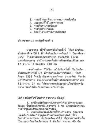 73 
3. การสร้างและพัฒนาหาคุณภาพเครื่องมือ 
4. แบบแผนที่ใช้ในการทดลอง 
5. การเก็บรวบรวมข้อมูล 
6. การวิเคราะห์ข้อมูล 
7. สถิติที่ใช้ในการวิเคราะห์ข้อมูล 
ประชากรและกลุ่มตัวอย่าง 
ประชากร ที่ใช้ในการวิจัยในครั้งนี้ ได้แก่ นักเรียน 
ชั้นมัธยมศึกษาปีที่ 2 ที่กำาลังเรียนในภาคเรียนที่ 1 ปีการศึกษา 
2553 โรงเรียนสิชลคุณาธารวิทยา อำาเภอสิชล จังหวัด 
นครศรีธรรมราช สำานักงานเขตพื้นที่การศึกษามัธยมศึกษา เขต 
12 จำานวน 11 ห้องเรียน 410 คน 
กลุ่มตัวอย่าง ที่ใช้ในการวิจัยในครั้งนี้ เป็นนักเรียน 
ชั้นมัธยมศึกษาปีที่ 2/4 ที่กำาลังเรียนในภาคเรียนที่ 1 ปีการ 
ศึกษา 2553 โรงเรียนสิชลคุณาธารวิทยา อำาเภอสิชล จังหวัด 
นครศรีธรรมราช สำานักงานเขตพื้นที่การศึกษามัธยมศึกษา เขต 
12 จำานวน 34 คน ได้มาจากการสุ่มอย่างง่ายโดยวิธีการจับ 
ฉลาก โดยใช้ห้องเรียนเป็นหน่วยในการสุ่ม 
เครื่องมือที่ใช้ในการรวบรวมข้อมูล 
1. ชุดฝึกเสริมทักษะคณิตศาสตร์ เรื่อง อัตราส่วนและ 
ร้อยละ ชั้นมัธยมศึกษาปีที่ 2 จำานวน 8 ชุด และมีคู่มือประกอบ 
การใช้ชุดฝึกเสริมทักษะคณิตศาสตร์ 
2. แบบทดสอบวัดผลสัมฤทธิ์ทางการเรียน ก่อนเรียน 
และหลังเรียนโดยใช้ชุดฝึกเสริมทักษะคณิตศาสตร์ เรื่อง 
อัตราส่วนและร้อยละ ชั้นมัธยมศึกษาปีที่ 2 ที่ผู้รายงานสร้างขึ้น 
เป็นแบบปรนัยชนิดเลือกตอบ 4 ตัวเลือก จำานวน 40 ข้อ 
 