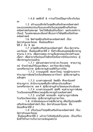 75 
1.4.8 ชุดฝึกที่ 8 การแก้โจทย์ปัญหาเกี่ยวกับร้อย 
ละ 
1.5 สร้างแบบฝึกหัดในชุดฝึกเสริมทักษะคณิตศาสตร์ 
และแบบทดสอบก่อนเรียนและหลังเรียนของชุดฝึกเสริมทักษะ 
คณิตศาสตร์แต่ละชุด โดยให้สัมพันธ์กับเนื้อหา จุดประสงค์การ 
เรียนรู้ ในแต่ละชุดและเขียนคำาชี้แจงการใช้ชุดฝึกเสริมทักษะ 
คณิตศาสตร์ 
1.6 จัดทำาชุดฝึกเสริมทักษะคณิตศาสตร์ เรื่อง 
อัตราส่วนและร้อยละ ชั้นมัธยมศึกษา 
ปีที่ 2 ทั้ง 8 ชุด 
1.7 นำาชุดฝึกเสริมทักษะคณิตศาสตร์ เรื่อง อัตราส่วน 
และร้อยละ ชั้นมัธยมศึกษาปีที่ 2 ที่สร้างขึ้นเสนอต่อผู้เชี่ยวชาญ 
จำานวน 5 ท่าน เพื่อตรวจสอบ ความเที่ยงตรงของโครงสร้างและ 
เนื้อหา เพื่อนำามาปรับปรุงแก้ไขอีกครั้งหนึ่งหากมีข้อบกพร่อง ผู้ 
เชี่ยวชาญประกอบด้วย 
1.7.1 ผู้ช่วยศาสตราจารย์ ดร.วีระยุทธ ชาตะกาญ 
จน์ หัวหน้าศูนย์วิจัยและพัฒนา มหาวิทยาลัยราชภัฏ 
นครศรีธรรมราช ผู้เชี่ยวชาญด้านสถิติในการวิจัย 
1.7.2 นายบุญฤทธิ์ สมเขาใหญ่ รองผู้อำานวยการ 
ชำานาญการพิเศษโรงเรียนสิชลคุณาธารวิทยา ผู้เชี่ยวชาญด้าน 
หลักสูตร 
1.7.3 นางสาวสุพรรณี จิตต์ตั้ง ศึกษานิเทศก์ 
ชำานาญการ สำานักงานเขตพื้นที่การศึกษาประถมศึกษา 
นครศรีธรรมราช เขต 4 ผู้เชี่ยวชาญด้านวัดผลและประเมินผล 
1.7.4 นางสาวถนอมศรี สุขศิริ ครูชำานาญการพิเศษ 
โรงเรียนพรหมคีรีพิทยาคมผู้เชี่ยวชาญด้านคณิตศาสตร์ 
1.7.5 นายโชติ พรหมเช็ก ครูชำานาญการพิเศษ 
โรงเรียนวัดเขาน้อย ผู้เชี่ยวชาญด้านภาษาไทย 
1.8 นำาข้อเสนอแนะจากผู้เชี่ยวชาญ เพื่อปรับปรุงชุดฝึก 
เสริมทักษะคณิตศาสตร์ เรื่อง อัตราส่วนและร้อยละ ชั้น 
มัธยมศึกษาปีที่ 2 
1.9 ปรับปรุงแก้ไขชุดฝึกเสริมทักษะคณิตศาสตร์ เรื่อง 
อัตราส่วนและร้อยละ 
ชั้นมัธยมศึกษาปีที่ 2 แล้วนำาไปจัดพิมพ์เป็นรูปเล่ม เป็นเครื่อง 
มือที่ใช้ในการเก็บรวบรวมข้อมูลต่อไป 
 