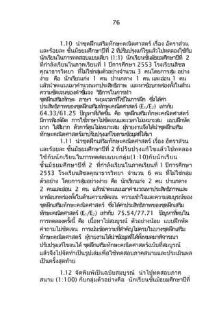 76 
1.10 นำาชุดฝึกเสริมทักษะคณิตศาสตร์ เรื่อง อัตราส่วน 
และร้อยละ ชั้นมัธยมศึกษาปีที่ 2 ทปี่รบัปรงุแก้ไขแลว้ไปทดลองใชก้บั 
นกัเรยีนในการทดสอบแบบเดยี่ว (1:1) นักเรยีนชนั้มธัยมศกึษาปทีี่ 2 
ที่กำาลังเรียนในภาคเรียนที่ 1 ปีการศึกษา 2553 โรงเรียนสิชล 
คุณาธารวิทยา ทไี่มใ่ช่กลมุ่ตัวอยา่งจำานวน 3 คนโดยการสมุ่ อยา่ง 
ง่าย คือ นักเรียนเก่ง 1 คน ปานกลาง 1 คน และอ่อน 1 คน 
แลว้นำาคะแนนมาคำานวณหาประสทิธภิาพ และหาขอ้บกพรอ่งทงั้ในดา้น 
ความชดัเจนของคำาชแี้จง วธิกีารในการทำา 
ชดุฝกึเสรมิทกัษะ ภาษา ระยะเวลาทใี่ชใ้นการฝกึ ซงึ่ไดค้า่ 
ประสทิธภิาพของชดุฝกึเสรมิทกัษะคณติศาสตร ์(E1/E2) เทา่กบั 
64.33/61.25 ปญัหาทเี่กดิขนึ้ คอื ชดุฝกึเสรมิทกัษะคณติศาสตร ์ 
มกีารพมิพผ์ดิ การใชภ้าษาไมช่ดัเจนและเวลาไมเ่หมาะสม แบบฝกึหดั 
มาก ใสส่มีาก ตวัการต์นูไมเ่หมาะสม ผรู้ายงานจงึไดน้ำาชดุฝกึเสรมิ 
ทกัษะคณติศาสตรม์าปรบัปรงุแกไ้ขตามขอ้มลูทไี่ดม้า 
1.11 นำาชุดฝึกเสริมทักษะคณิตศาสตร์ เรื่อง อัตราส่วน 
และร้อยละ ชั้นมัธยมศึกษาปีที่ 2 ที่ปรับปรุงแก้ไขแล้วไปทดลอง 
ใช้กับนักเรียนในการทดสอบแบบกลุ่ม(1:10)กับนักเรียน 
ชั้นมัธยมศึกษาปีที่ 2 ที่กำาลังเรียนในภาคเรียนที่ 1 ปีการศึกษา 
2553 โรงเรียนสิชลคุณาธารวิทยา จำานวน 6 คน ที่ไม่ใช่กลุ่ม 
ตัวอยา่ง โดยการสมุ่อยา่งง่าย คอื นกัเรยีนเกง่ 2 คน ปานกลาง 
2 คนและออ่น 2 คน แลว้นำาคะแนนมาคำานวณหาประสทิธภิาพและ 
หาขอ้บกพรอ่งทงั้ในดา้นความชดัเจน ความเขา้ใจและความสมบรูณข์อง 
ชดุฝกึเสรมิทกัษะคณติศาสตร ์ ซงึ่ไดค้า่ประสทิธภิาพของชดุฝกึเสรมิ 
ทกัษะคณติศาสตร ์(E1/E2) เทา่กบั 75.54/77.71 ปญัหาทพี่บใน 
การทดลองครงั้นี้ คอื เนอื้หาไมส่มบูรณ ์ ตัวอยา่งน้อย แบบฝึกหัด 
คำาถามไมชั่ดเจน การเนน้ขอ้ความทสี่ำาคญัไมค่รบในบางชดุฝกึเสรมิ 
ทกัษะคณติศาสตร ์ ผรู้ายงานไดน้ำาขอ้มลูทไี่ดท้งั้หมดมาพจิารณา 
ปรบัปรงุแกไ้ขจนได้ ชดุฝกึเสรมิทกัษะคณติศาสตรฉ์บับทสี่มบูรณ ์ 
แล้วจึงไปจัดทำาเป็นรูปเล่มเพื่อใช้ทดสอบภาคสนามและประเมินผล 
เป็นครั้งสุดท้าย 
1.12 จัดพิมพ์เป็นฉบับสมบูรณ์ นำาไปทดสอบภาค 
สนาม (1:100) กับกลุ่มตัวอย่างคือ นักเรียนชั้นมัธยมศึกษาปีที่ 
 