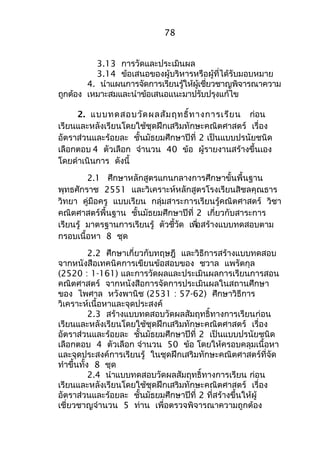 78 
3.13 การวัดและประเมินผล 
3.14 ข้อเสนอของผู้บริหารหรือผู้ที่ได้รับมอบหมาย 
4. นำาแผนการจัดการเรียนรู้ให้ผู้เชี่ยวชาญพิจารณาความ 
ถูกต้อง เหมาะสมและนำาข้อเสนอแนะมาปรับปรุงแก้ไข 
2. แบบทดสอบวัดผลสัมฤทธิ์ทางการเรียน ก่อน 
เรียนและหลังเรียนโดยใช้ชุดฝึกเสริมทักษะคณิตศาสตร์ เรื่อง 
อัตราส่วนและร้อยละ ชั้นมัธยมศึกษาปีที่ 2 เป็นแบบปรนัยชนิด 
เลือกตอบ 4 ตัวเลือก จำานวน 40 ข้อ ผู้รายงานสร้างขึ้นเอง 
โดยดำาเนินการ ดังนี้ 
2.1 ศึกษาหลักสูตรแกนกลางการศึกษาขั้นพื้นฐาน 
พุทธศักราช 2551 และวิเคราะห์หลักสูตรโรงเรียนสิชลคุณธาร 
วิทยา คู่มือครู แบบเรียน กลุ่มสาระการเรียนรู้คณิตศาสตร์ วิชา 
คณิตศาสตร์พื้นฐาน ชั้นมัธยมศึกษาปีที่ 2 เกี่ยวกับสาระการ 
เรียนรู้ มาตรฐานการเรยีนรู้ ตัวชวี้ดั เพอื่สร้างแบบทดสอบตาม 
กรอบเนื้อหา 8 ชุด 
2.2 ศึกษาเกี่ยวกับทฤษฎี และวิธีการสร้างแบบทดสอบ 
จากหนังสือเทคนิคการเขียนข้อสอบของ ชวาล แพรัตกุล 
(2520 : 1-161) และการวัดผลและประเมินผลการเรียนการสอน 
คณิตศาสตร์ จากหนังสือการจัดการประเมินผลในสถานศึกษา 
ของ ไพศาล หวังพานิช (2531 : 57-62) ศึกษาวิธีการ 
วิเคราะห์เนื้อหาและจุดประสงค์ 
2.3 สร้างแบบทดสอบวัดผลสัมฤทธิ์ทางการเรียนก่อน 
เรียนและหลังเรียนโดยใช้ชุดฝึกเสริมทักษะคณิตศาสตร์ เรื่อง 
อัตราส่วนและร้อยละ ชั้นมัธยมศึกษาปีที่ 2 เป็นแบบปรนัยชนิด 
เลือกตอบ 4 ตัวเลือก จำานวน 50 ข้อ โดยให้ครอบคลุมเนื้อหา 
และจุดประสงค์การเรียนรู้ ในชุดฝึกเสริมทักษะคณิตศาสตร์ที่จัด 
ทำาขึ้นทั้ง 8 ชุด 
2.4 นำาแบบทดสอบวัดผลสัมฤทธิ์ทางการเรียน ก่อน 
เรียนและหลังเรียนโดยใช้ชุดฝึกเสริมทักษะคณิตศาสตร์ เรื่อง 
อัตราส่วนและร้อยละ ชั้นมัธยมศึกษาปีที่ 2 ที่สร้างขึ้นให้ผู้ 
เชี่ยวชาญจำานวน 5 ท่าน เพื่อตรวจพิจารณาความถูกต้อง 
 