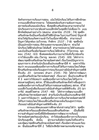 8 
จัดกิจกรรมการเรียนการสอน เน้นให้นักเรียนได้รับการฝึกทักษะ 
จากแบบฝึกที่หลากหลาย ให้สอดคล้องกับความต้องการและ 
สภาพท้องถิ่นของนักเรียน ซึ่งชุดฝึกเสริมทักษะสามารถช่วยให้ 
นักเรียนทราบว่าเขาต้องทำาแบบฝึกหัดในชุดฝึกไปเพื่ออะไร แบบ 
ฝึกหัดมีคุณค่าอย่างไร (สมทรง สุวพานิช 2539 : 74) ชุดฝึก 
เสริมทักษะจึงเป็นเครื่องมือที่ใช้ฝึกทักษะในการแก้โจทย์ ปัญหาที่ 
ช่วยให้ผู้เรียนเกิดความเข้าใจในเนื้อหาดียิ่งขึ้น สามารถแก้ 
ปัญหาได้ถูกต้อง (ฉวีวรรณ กีรติกร 2537 : 7-8) ชุดฝึกยัง 
เป็นอุปกรณ์การสอน ที่ช่วยลดภาระของครูได้มาก ช่วยให้ 
นักเรียนได้ฝึกฝนทักษะได้เต็มที่ สามารถทบทวนได้ด้วยตนเอง 
และยังเป็นเครื่องมือวัดผลการเรียนได้อีกด้วย (วิไลวรรณ พุก 
ทอง 2542 : 63) ซึ่งสอดคล้องกับรายงานวิจัยที่เกี่ยวข้องกับ 
การใช้แบบฝึก เช่น (วิหาญ พละพร 2545 : 69) ได้ทำาการ 
พัฒนาชุดฝึกเสริมทักษะวิชาคณิตศาสตร์ เรื่องโจทย์ปัญหาการ 
คูณการหาร สำาหรับนักเรียนชั้นประถมศึกษาปีที่ 4 ผลการวิจัย 
พบว่า คะแนนผลสัมฤทธิ์ทางการเรียนที่ได้รับการสอนโดยใช้ชุด 
ฝึกเสริมทักษะหลังเรียนสูงกว่าก่อนเรียนอย่างมีนัยสำาคัญทางสถิติ 
ที่ระดับ .01 (อรรถพร สำาเภา 2545 : 70) ได้ทำาการพัฒนา 
แบบฝึกเสริมทักษะวิชาคณิตศาสตร์ เรื่องเวลา ชั้นประถมศึกษาปี 
ที่ 3 ผลการวิจัยพบว่า ผลสัมฤทธิ์ทางการเรียนโดยได้รับการ 
สอนตามคู่มือครู สสวท. ที่ใช้แบบฝึกเสริมทักษะที่สร้างขึ้นสูงกว่า 
ผลสัมฤทธิ์ทางการเรียนที่ได้รับการสอนตามคู่มือครู สสวท. ที่ใช้ 
แบบฝึกในหนังสือเรียนอย่างมีนัยสำาคัญทางสถิติที่ระดับ .05 (อา 
จารีย์ สฤษดิ์ไพศาล 2547 : 48) ได้ทำาการพัฒนาแบบฝึก 
เสริมทักษะวิชาคณิตศาสตร์ สำาหรับนักเรียนชั้นประถมศึกษาปีที่ 
3 ผลการวิจัยพบว่า ผลสัมฤทธิ์ทางการเรียนวิชาคณิตศาสตร์ที่ 
ได้รับการสอนโดยใช้แบบฝึกเสริมทักษะหลังเรียนสูงกว่าก่อน 
เรียนอย่างมีนัยสำาคัญทางสถิติที่ระดับ .01 
จากแนวคิดและผลการศึกษาดังกล่าวสรุปได้ว่า ชุดฝึก 
เสริมทักษะหรือแบบฝึกหัดหรือแบบฝึกเสริมทักษะ เป็นสื่อที่มี 
ความสำาคัญอย่างหนึ่งที่มีอิทธิพลต่อการพัฒนาการเรียนรู้ 
วิชาคณิตศาสตร์ของนักเรียน ทำาให้ผลสัมฤทธิ์ทางการเรียนของ 
นักเรียนสูงขึ้น ดังนั้น ผู้รายงานจึงมีความสนใจที่จะสร้าง 
และพัฒนาชุดฝึกเสริมทักษะคณิตศาสตร์ เรื่องอัตราส่วนและร้อย 
ละ ชั้นมัธยมศึกษาปีที่ 2 ให้มีประสิทธิภาพตามเกณฑ์มาตรฐาน 
 
