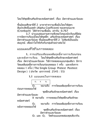 81 
โดยใช้ชุดฝึกเสริมทักษะคณิตศาสตร์ เรื่อง อัตราส่วนและร้อยละ 
ชั้นมัธยมศึกษาปีที่ 2 มาหาค่าความเชื่อมั่นโดยใช้สูตร 
สัมประสิทธิ์แอลฟา (Alpha Coeffcient) ของครอนบาค 
(Cronbach) ได้ค่าความเชื่อมั่น เท่ากับ 0.767 
3.7 นำาแบบสอบถามความพึงพอใจของนักเรียนที่มีต่อ 
การจัดการเรียนรู้โดยใช้ชุดฝึก เสริมทักษะคณิตศาสตร์ เรื่อง 
อัตราส่วนและร้อยละ ชั้นมัธยมศึกษาปีที่ 2 ไปพิมพ์เป็นฉบับ 
สมบูรณ์ เพื่อนำาไปใช้จริงกับกลุ่มตัวอย่างต่อไป 
แบบแผนที่ใช้ในการทดลอง 
1. การเปรียบเทียบผลสัมฤทธิ์ทางการเรียนก่อน 
และหลังการเรียน โดยใช้ชุดฝึกเสริมทักษะคณิตศาสตร์ 
เรื่อง อัตราส่วนและร้อยละ ใช้การทดลองแบบกลุ่มเดียว มีการ 
วัดผลสัมฤทธิ์ทางการเรียนก่อนทดลอง 1 ครั้ง และหลังการ 
ทดลอง 1 ครั้ง ( The Single Group Pretest Posttest 
Design ) ( ประวิต เอราวรรณ์ 2545 : 55) 
1.1 แบบแผนในการทดลอง 
O1 X O2 
O1 หมายถึง การวัดผลสัมฤทธิ์ทางการเรียน 
ก่อนการทดลองใช้ 
ชุดฝึกเสริมทักษะคณิตศาสตร์ เรื่อง 
อัตราส่วนและร้อยละ 
X หมายถึง การทดลองใช้ชุดฝึกเสริมทักษะ 
คณิตศาสตร์ 
O2 หมายถึง การวัดผลสัมฤทธิ์ทางการเรียน 
หลังการทดลองใช้ 
ชุดฝึกเสริมทักษะคณิตศาสตร์ เรื่อง 
อัตราส่วนและร้อยละ 
O1 และ O2 วัดด้วยแบบทดสอบชุดเดียวกัน 
 