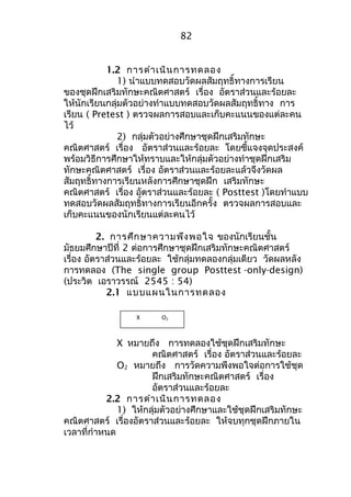 82 
1.2 การดำาเนินการทดลอง 
1) นำาแบบทดสอบวัดผลสัมฤทธิ์ทางการเรียน 
ของชุดฝึกเสริมทักษะคณิตศาสตร์ เรื่อง อัตราส่วนและร้อยละ 
ให้นักเรียนกลุ่มตัวอย่างทำาแบบทดสอบวัดผลสัมฤทธิ์ทาง การ 
เรียน ( Pretest ) ตรวจผลการสอบและเก็บคะแนนของแต่ละคน 
ไว้ 
2) กลุ่มตัวอย่างศึกษาชุดฝึกเสริมทักษะ 
คณิตศาสตร์ เรื่อง อัตราส่วนและร้อยละ โดยชี้แจงจุดประสงค์ 
พร้อมวิธีการศึกษาให้ทราบและให้กลุ่มตัวอย่างทำาชุดฝึกเสริม 
ทักษะคณิตศาสตร์ เรื่อง อัตราส่วนและร้อยละแล้วจึงวัดผล 
สัมฤทธิ์ทางการเรียนหลังการศึกษาชุดฝึก เสริมทักษะ 
คณิตศาสตร์ เรื่อง อัตราส่วนและร้อยละ ( Posttest )โดยทำาแบบ 
ทดสอบวัดผลสัมฤทธิ์ทางการเรียนอีกครั้ง ตรวจผลการสอบและ 
เก็บคะแนนของนักเรียนแต่ละคนไว้ 
2. การศึกษาความพึงพอใจ ของนักเรียนชั้น 
มัธยมศึกษาปีที่ 2 ต่อการศึกษาชุดฝึกเสริมทักษะคณิตศาสตร์ 
เรื่อง อัตราส่วนและร้อยละ ใช้กลุ่มทดลองกลุ่มเดียว วัดผลหลัง 
การทดลอง (The single group Posttest -only-design) 
(ประวิต เอราวรรณ์ 2545 : 54) 
2.1 แบบแผนในการทดลอง 
X O2 
X หมายถึง การทดลองใช้ชุดฝึกเสริมทักษะ 
คณิตศาสตร์ เรื่อง อัตราส่วนและร้อยละ 
O2 หมายถึง การวัดความพึงพอใจต่อการใช้ชุด 
ฝึกเสริมทักษะคณิตศาสตร์ เรื่อง 
อัตราส่วนและร้อยละ 
2.2 การดำาเนินการทดลอง 
1) ให้กลุ่มตัวอย่างศึกษาและใช้ชุดฝึกเสริมทักษะ 
คณิตศาสตร์ เรื่องอัตราส่วนและร้อยละ ให้จบทุกชุดฝึกภายใน 
เวลาที่กำาหนด 
 