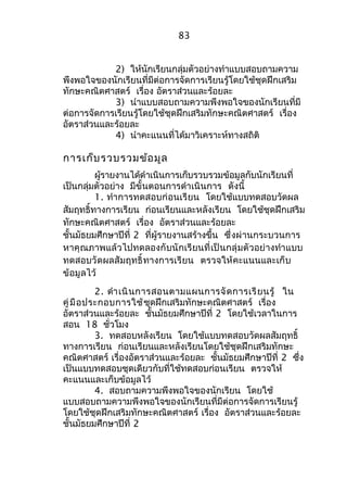 83 
2) ให้นักเรียนกลุ่มตัวอย่างทำาแบบสอบถามความ 
พึงพอใจของนักเรียนที่มีต่อการจัดการเรียนรู้โดยใช้ชุดฝึกเสริม 
ทักษะคณิตศาสตร์ เรื่อง อัตราส่วนและร้อยละ 
3) นำาแบบสอบถามความพึงพอใจของนักเรียนที่มี 
ต่อการจัดการเรียนรู้โดยใช้ชุดฝึกเสริมทักษะคณิตศาสตร์ เรื่อง 
อัตราส่วนและร้อยละ 
4) นำาคะแนนที่ได้มาวิเคราะห์ทางสถิติ 
การเก็บรวบรวมข้อมูล 
ผู้รายงานได้ดำาเนินการเก็บรวบรวมข้อมูลกับนักเรียนที่ 
เป็นกลุ่มตัวอย่าง มีขั้นตอนการดำาเนินการ ดังนี้ 
1. ทำาการทดสอบก่อนเรียน โดยใช้แบบทดสอบวัดผล 
สัมฤทธิ์ทางการเรียน ก่อนเรียนและหลังเรียน โดยใช้ชุดฝึกเสริม 
ทักษะคณิตศาสตร์ เรื่อง อัตราส่วนและร้อยละ 
ชั้นมัธยมศึกษาปีที่ 2 ที่ผู้รายงานสร้างขึ้น ซึ่งผ่านกระบวนการ 
หาคุณภาพแล้วไปทดลองกับนักเรียนที่เป็นกลุ่มตัวอย่างทำาแบบ 
ทดสอบวัดผลสัมฤทธิ์ทางการเรียน ตรวจให้คะแนนและเก็บ 
ข้อมูลไว้ 
2. ดำาเนินการสอนตามแผนการจัดการเรียนรู้ ใน 
คู่มือประกอบการใช้ชุดฝึกเสริมทักษะคณิตศาสตร์ เรื่อง 
อัตราส่วนและร้อยละ ชั้นมัธยมศึกษาปีที่ 2 โดยใช้เวลาในการ 
สอน 18 ชั่วโมง 
3. ทดสอบหลังเรียน โดยใช้แบบทดสอบวัดผลสัมฤทธิ์ 
ทางการเรียน ก่อนเรียนและหลังเรียนโดยใช้ชุดฝึกเสริมทักษะ 
คณิตศาสตร์ เรื่องอัตราส่วนและร้อยละ ชั้นมัธยมศึกษาปีที่ 2 ซึ่ง 
เป็นแบบทดสอบชุดเดียวกับที่ใช้ทดสอบก่อนเรียน ตรวจให้ 
คะแนนและเก็บข้อมูลไว้ 
4. สอบถามความพึงพอใจของนักเรียน โดยใช้ 
แบบสอบถามความพึงพอใจของนักเรียนที่มีต่อการจัดการเรียนรู้ 
โดยใช้ชุดฝึกเสริมทักษะคณิตศาสตร์ เรื่อง อัตราส่วนและร้อยละ 
ชั้นมัธยมศึกษาปีที่ 2 
 