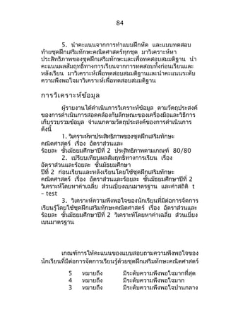 84 
5. นำาคะแนนจากการทำาแบบฝึกหัด และแบบทดสอบ 
ท้ายชุดฝึกเสริมทักษะคณิตศาสตร์ทุกชุด มาวิเคราะห์หา 
ประสิทธิภาพของชุดฝึกเสริมทักษะและเพื่อทดสอบสมมติฐาน นำา 
คะแนนผลสัมฤทธิ์ทางการเรียนจากการทดสอบทั้งก่อนเรียนและ 
หลังเรียน มาวิเคราะห์เพื่อทดสอบสมมติฐานและนำาคะแนนระดับ 
ความพึงพอใจมาวิเคราะห์เพื่อทดสอบสมมติฐาน 
การวิเคราะห์ข้อมูล 
ผู้รายงานได้ดำาเนินการวิเคราะห์ข้อมูล ตามวัตถุประสงค์ 
ของการดำาเนินการสอดคล้องกับลักษณะของเครื่องมือและวิธีการ 
เก็บรวบรวมข้อมูล จำาแนกตามวัตถุประสงค์ของการดำาเนินการ 
ดังนี้ 
1. วิเคราะห์หาประสิทธิภาพของชุดฝึกเสริมทักษะ 
คณิตศาสตร์ เรื่อง อัตราส่วนและ 
ร้อยละ ชั้นมัธยมศึกษาปีที่ 2 ประสิทธิภาพตามเกณฑ์ 80/80 
2. เปรียบเทียบผลสัมฤทธิ์ทางการเรียน เรื่อง 
อัตราส่วนและร้อยละ ชั้นมัธยมศึกษา 
ปีที่ 2 ก่อนเรียนและหลังเรียนโดยใช้ชุดฝึกเสริมทักษะ 
คณิตศาสตร์ เรื่อง อัตราส่วนและร้อยละ ชั้นมัธยมศึกษาปีที่ 2 
วิเคราะห์โดยหาค่าเฉลี่ย ส่วนเบี่ยงเบนมาตรฐาน และค่าสถิติ t 
– test 
3. วิเคราะห์ความพึงพอใจของนักเรียนที่มีต่อการจัดการ 
เรียนรู้โดยใช้ชุดฝึกเสริมทักษะคณิตศาสตร์ เรื่อง อัตราส่วนและ 
ร้อยละ ชั้นมัธยมศึกษาปีที่ 2 วิเคราะห์โดยหาค่าเฉลี่ย ส่วนเบี่ยง 
เบนมาตรฐาน 
เกณฑ์การให้คะแนนของแบบสอบถามความพึงพอใจของ 
นักเรียนที่มีต่อการจัดการเรียนรู้ด้วยชุดฝึกเสริมทักษะคณิตศาสตร์ 
5 หมายถึง มีระดับความพึงพอใจมากที่สุด 
4 หมายถึง มีระดับความพึงพอใจมาก 
3 หมายถึง มีระดับความพึงพอใจปานกลาง 
 
