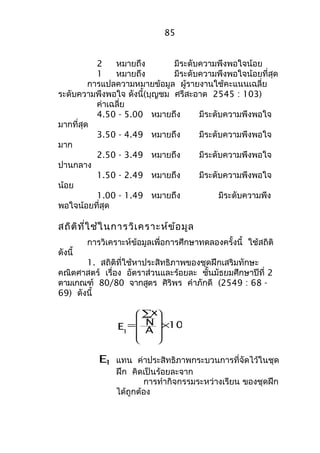 2 หมายถึง มีระดับความพึงพอใจน้อย 
1 หมายถึง มีระดับความพึงพอใจน้อยที่สุด 
การแปลความหมายข้อมูล ผู้รายงานใช้คะแนนเฉลี่ย 
ระดับความพึงพอใจ ดังนี้(บุญชม ศรีสะอาด 2545 : 103) 
ค่าเฉลี่ย 
4.50 - 5.00 หมายถึง มีระดับความพึงพอใจ 
มากที่สุด 
3.50 - 4.49 หมายถึง มีระดับความพึงพอใจ 
มาก 
2.50 - 3.49 หมายถึง มีระดับความพึงพอใจ 
ปานกลาง 
1.50 - 2.49 หมายถึง มีระดับความพึงพอใจ 
น้อย 
1.00 - 1.49 หมายถึง มีระดับความพึง 
พอใจน้อยที่สุด 
สถิติที่ใช้ในการวิเคราะห์ข้อมูล 
การวิเคราะห์ข้อมูลเพื่อการศึกษาทดลองครั้งนี้ ใช้สถิติ 
ดังนี้ 
1. สถิติที่ใช้หาประสิทธิภาพของชุดฝึกเสริมทักษะ 
คณิตศาสตร์ เรื่อง อัตราส่วนและร้อยละ ชั้นมัธยมศึกษาปีที่ 2 
ตามเกณฑ์ 80/80 จากสูตร ศิริพร คำาภักดี (2549 : 68 - 
69) ดังนี้ 
100 
x 
N 
A 
E1 
´ 
å 
= 
ö 
÷ ÷ ÷ ÷ 
ø 
æ 
ç ç ç ç 
è 
E1 แทน ค่าประสิทธิภาพกระบวนการที่จัดไว้ในชุด 
ฝึก คิดเป็นร้อยละจาก 
การทำากิจกรรมระหว่างเรียน ของชุดฝึก 
ได้ถูกต้อง 
85 
 