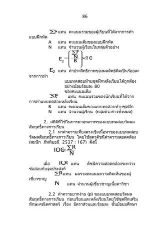 86 
åx แทน คะแนนรวมของผู้เรียนที่ได้จากการทำา 
แบบฝึกหัด 
A แทน คะแนนเต็มของแบบฝึกหัด 
N แทน จำานวนผู้เรียนในกลุ่มตัวอย่าง 
100 
F 
B N 
E2 
ö 
´ 
å 
æ 
= 
÷ ÷ ÷ ÷ 
ø 
ç ç ç ç 
è 
E2 แทน ค่าประสิทธิภาพของผลลัพธ์คิดเป็นร้อยละ 
จากการทำา 
แบบทดสอบท้ายชุดฝึกหลังเรียนได้ถูกต้อง 
อย่างน้อยร้อยละ 80 
ของคะแนนเต็ม 
åF แทน คะแนนรวมของนักเรียนที่ได้จาก 
การทำาแบบทดสอบหลังเรียน 
B แทน คะแนนเต็มของแบบทดสอบท้ายชุดฝึก 
N แทน จำานวนผู้เรียน (กลุ่มตัวอย่างทั้งหมด) 
2. สถิติที่ใช้ในการหาคุณภาพของแบบทดสอบวัดผล 
สัมฤทธิ์ทางการเรียน 
2.1 หาค่าความเที่ยงตรงเชิงเนื้อหาของแบบทดสอบ 
วัดผลสัมฤทธิ์ทางการเรียน โดยใช้สูตรดัชนีค่าความสอดคล้อง 
(สมนึก ภัททิยธนี 2537 : 167) ดังนี้ 
IOC=åR 
N 
เมื่อ IOCแทน ดัชนีความสอดคล้องระหว่าง 
ข้อสอบกับจุดประสงค์ 
åRแทน ผลรวมคะแนนความคิดเห็นของผู้ 
เชี่ยวชาญ 
N แทน จำานวนผู้เชี่ยวชาญเนื้อหาวิชา 
2.2 ค่าความยากง่าย (p) ของแบบทดสอบวัดผล 
สัมฤทธิ์ทางการเรียน ก่อนเรียนและหลังเรียนโดยใช้ชุดฝึกเสริม 
ทักษะคณิตศาสตร์ เรื่อง อัตราส่วนและร้อยละ ชั้นมัธยมศึกษา 
 