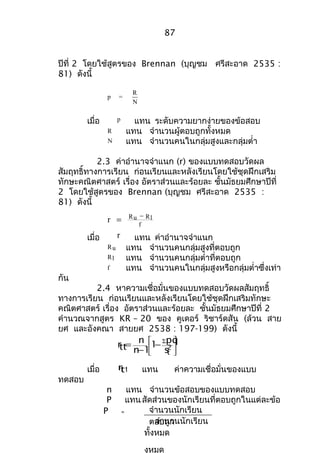 87 
ปีที่ 2 โดยใช้สูตรของ Brennan (บุญชม ศรีสะอาด 2535 : 
81) ดังนี้ 
p = R 
N 
เมื่อ p แทน ระดับความยากง่ายของข้อสอบ 
R แทน จำานวนผู้ตอบถูกทั้งหมด 
N แทน จำานวนคนในกลุ่มสูงและกลุ่มตำ่า 
2.3 ค่าอำานาจจำาแนก (r) ของแบบทดสอบวัดผล 
สัมฤทธิ์ทางการเรียน ก่อนเรียนและหลังเรียนโดยใช้ชุดฝึกเสริม 
ทักษะคณิตศาสตร์ เรื่อง อัตราส่วนและร้อยละ ชั้นมัธยมศึกษาปีที่ 
2 โดยใช้สูตรของ Brennan (บุญชม ศรีสะอาด 2535 : 
81) ดังนี้ 
f r = - 
Ru Rl 
เมื่อ r แทน ค่าอำานาจจำาแนก 
Ru แทน จำานวนคนกลุ่มสูงที่ตอบถูก 
Rl แทน จำานวนคนกลุ่มตำ่าที่ตอบถูก 
f แทน จำานวนคนในกลุ่มสูงหรือกลุ่มตำ่าซึ่งเท่า 
กัน 
2.4 หาความเชื่อมั่นของแบบทดสอบวัดผลสัมฤทธิ์ 
ทางการเรียน ก่อนเรียนและหลังเรียนโดยใช้ชุดฝึกเสริมทักษะ 
คณิตศาสตร์ เรื่อง อัตราส่วนและร้อยละ ชั้นมัธยมศึกษาปีที่ 2 
คำานวณจากสูตร KR – 20 ของ คูเดอร์ ริชาร์ดสัน (ล้วน สาย 
ยศ และอังคณา สายยศ 2538 : 197-199) ดังนี้ 
1 pq 
ù 
úû 
n 
é -S - = 2t 
êë 
s 
n 1 
rtt 
เมื่อ rtt แทน ค่าความเชื่อมั่นของแบบ 
ทดสอบ 
n แทน จำานวนข้อสอบของแบบทดสอบ 
P แทนสัดส่วนของนักเรียนที่ตอบถูกในแต่ละข้อ 
จำานวนนักเรียน 
ต อจบำานถูกวนนักเรียน 
ทั้งหมด 
งหมด 
P = 
 