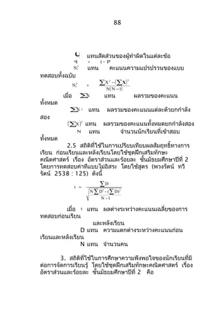 88 
q แทนสัดส่วนของผู้ทำำผิดในแต่ละข้อ 
q = 1 – p 
S2t แทน คะแนนควำมแปรปรวนของแบบ 
ทดสอบทั้งฉบับ 
St2 å - ( åX 
) 
= X 2 2 
N(N - 
1) 
เมื่อ åX แทน ผลรวมของคะแนน 
ทั้งหมด 
åX 2 แทน ผลรวมของคะแนนแต่ละตัวยกกำำลัง 
สอง 
( )2 åX แทน ผลรวมของคะแนนทั้งหมดยกกำำลังสอง 
N แทน จำำนวนนักเรียนที่เข้ำสอบ 
ทั้งหมด 
2.5 สถิติที่ใช้ในกำรเปรียบเทียบผลสัมฤทธิ์ทำงกำร 
เรียน ก่อนเรียนและหลังเรียนโดยใช้ชุดฝึกเสริมทักษะ 
คณิตศำสตร์ เรื่อง อัตรำส่วนและร้อยละ ชั้นมัธยมศึกษำปีที่ 2 
โดยกำรทดสอบค่ำทีแบบไม่อิสระ โดยใช้สูตร (พวงรัตน์ ทวี 
รัตน์ 2538 : 125) ดังนี้ 
D 
= å 
å å 
2 2 
t 
N D - ( D) 
N - 1 
เมื่อ t แทน ผลต่ำงระหว่ำงคะแนนเฉลี่ยของกำร 
ทดสอบก่อนเรียน 
และหลังเรียน 
D แทน ควำมแตกต่ำงระหว่ำงคะแนนก่อน 
เรียนและหลังเรียน 
N แทน จำำนวนคน 
3. สถิติที่ใช้ในกำรศึกษำควำมพึงพอใจของนักเรียนที่มี 
ต่อกำรจัดกำรเรียนรู้ โดยใช้ชุดฝึกเสริมทักษะคณิตศำสตร์ เรื่อง 
อัตรำส่วนและร้อยละ ชั้นมัธยมศึกษำปีที่ 2 คือ 
 