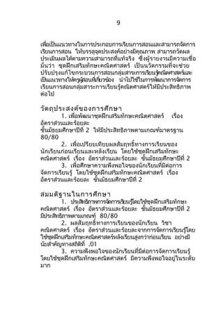 9 
เพื่อเป็นแนวทางในการประกอบการเรียนการสอนและสามารถจัดการ 
เรียนการสอน ให้บรรลุจุดประสงค์อย่างมีคุณภาพ สามารถวัดผล 
ประเมินผลได้ตามความสามารถที่แท้จริง ซึ่งผู้รายงานมีความเชื่อ 
มั่นว่า ชุดฝึกเสริมทักษะคณิตศาสตร์ เป็นนวัตกรรมที่จะช่วย 
ปรับปรุงแก้ไขกระบวนการสอนกลุ่มสาระการเรยีนรคู้ณติศาสตรแ์ละ 
เปน็แนวทางใหค้รผูสู้อนทเี่กยี่วขอ้ง นำาไปใชใ้นการพฒันาการจดัการ 
เรียนการสอนกลุ่มสาระการเรียนรู้คณิตศาสตร์ให้มีประสิทธิภาพ 
ต่อไป 
วัตถุประสงค์ของการศึกษา 
1. เพื่อพัฒนาชุดฝึกเสริมทักษะคณิตศาสตร์ เรื่อง 
อัตราส่วนและร้อยละ 
ชั้นมัธยมศึกษาปีที่ 2 ให้มีประสิทธิภาพตามเกณฑ์มาตรฐาน 
80/80 
2. เพื่อเปรียบเทียบผลสัมฤทธิ์ทางการเรียนของ 
นักเรียนก่อนเรียนและหลังเรียน โดยใช้ชุดฝึกเสริมทักษะ 
คณิตศาสตร์ เรื่อง อัตราส่วนและร้อยละ ชั้นมัธยมศึกษาปีที่ 2 
3. เพื่อศึกษาความพึงพอใจของนักเรียนที่มีต่อการ 
จัดการเรียนรู้ โดยใช้ชุดฝึกเสริมทักษะคณิตศาสตร์ เรื่อง 
อัตราส่วนและร้อยละ ชั้นมัธยมศึกษาปีที่ 2 
สมมติฐานในการศึกษา 
1. ประสทิธภิาพการจดัการเรยีนรโู้ดยใช้ชุดฝึกเสริมทักษะ 
คณิตศาสตร์ เรื่อง อัตราส่วนและร้อยละ ชั้นมัธยมศึกษาปีที่ 2 
มีประสิทธิภาพตามเกณฑ์ 80/80 
2. ผลสัมฤทธิ์ทางการเรียนของนักเรียน วิชา 
คณิตศาสตร์ เรื่อง อัตราส่วนและร้อยละจากการจัดการเรียนรู้โดย 
ใช้ชุดฝึกเสริมทักษะคณิตศาสตร์หลังเรียนสูงกว่าก่อนเรียน อย่างมี 
นัยสำาคัญทางสถิติที่ .01 
3. ความพึงพอใจของนักเรียนที่มีต่อการจัดการเรียนรู้ 
โดยใช้ชุดฝึกเสริมทักษะคณิตศาสตร์ มีความพึงพอใจอยู่ในระดับ 
มาก 
 