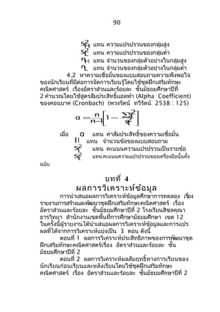 90 
2 
SH แทน ควำมแปรปรวนของกลุ่มสูง 
2L 
S แทน ควำมแปรปรวนของกลุ่มตำ่ำ 
nH แทน จำำนวนของกลุ่มตัวอย่ำงในกลุ่มสูง 
nL แทน จำำนวนของกลุ่มตัวอย่ำงในกลุ่มตำ่ำ 
4.2 หำควำมเชื่อมั่นของแบบสอบถำมควำมพึงพอใจ 
ของนักเรียนที่มีต่อกำรจัดกำรเรียนรู้โดยใช้ชุดฝึกเสริมทักษะ 
คณิตศำสตร์ เรื่องอัตรำส่วนและร้อยละ ชั้นมัธยมศึกษำปีที่ 
2 คำำนวณโดยใช้สูตรสัมประสิทธิ์แอลฟำ (Alpha Coefficient) 
ของคอนบำค (Cronbach) (พวงรัตน์ ทวีรัตน์ 2538 : 125) 
ù 
ú ú 
û 
é å - - = 2t 
ê ê 
ë 
s 
2i 
s 
1 
α n 
n 1 
เมื่อ α แทน ค่ำสัมประสิทธิ์ของควำมเชื่อมั่น n แทน จำำนวนข้อของแบบสอบถำม 
2i 
S แทน คะแนนควำมแปรปรวนเป็นรำยข้อ 
2t 
S แทนคะแนนควำมแปรปรวนของเครื่องมือนั้นทั้ง 
ฉบับ 
บทที่ 4 
ผลกำรวิเครำะห์ข้อมูล 
กำรนำำเสนอผลกำรวิเครำะห์ข้อมูลศึกษำกำรทดลอง เรอื่ง 
รำยงำนกำรสร้ำงและพัฒนำชุดฝึกเสริมทักษะคณิตศำสตร์ เรื่อง 
อัตรำส่วนและร้อยละ ชั้นมัธยมศึกษำปีที่ 2 โรงเรียนสิชลคุณำ 
ธำรวิทยำ สำำนักงำนเขตพื้นที่กำรศึกษำมัธยมศึกษำ เขต 12 
ในครั้งนี้ผู้รำยงำนได้นำำเสนอผลกำรวิเครำะห์ข้อมูลและกำรแปร 
ผลที่ได้จำกกำรวิเครำะห์แบ่งเป็น 3 ตอน ดังนี้ 
ตอนที่ 1 ผลกำรวิเครำะห์ประสิทธิภำพของกำรพัฒนำชุด 
ฝึกเสริมทักษะคณิตศำสตร์เรื่อง อัตรำส่วนและร้อยละ ชั้น 
มัธยมศึกษำปีที่ 2 
ตอนที่ 2 ผลกำรวิเครำะห์ผลสัมฤทธิ์ทำงกำรเรียนของ 
นักเรียนก่อนเรียนและหลังเรียนโดยใช้ชุดฝึกเสริมทักษะ 
คณิตศำสตร์ เรื่อง อัตรำส่วนและร้อยละ ชั้นมัธยมศึกษำปีที่ 2 
 