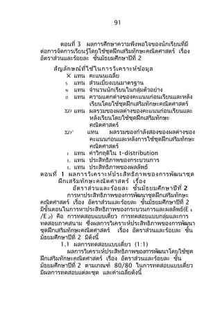 91 
ตอนที่ 3 ผลกำรศึกษำควำมพึงพอใจของนักเรียนที่มี 
ต่อกำรจัดกำรเรียนรู้โดยใช้ชุดฝึกเสริมทักษะคณิตศำสตร์ เรื่อง 
อัตรำส่วนและร้อยละ ชั้นมัธยมศึกษำปีที่ 2 
สัญลักษณ์ที่ใช้ในกำรวิเครำะห์ข้อมูล 
Χ แทน คะแนนเฉลี่ย 
S แทน ส่วนเบี่ยงเบนมำตรฐำน 
N แทน จำำนวนนักเรียนในกลุ่มตัวอย่ำง 
D แทน ควำมแตกต่ำงของคะแนนก่อนเรียนและหลัง 
เรียนโดยใช้ชุดฝึกเสริมทักษะคณิตศำสตร์ 
SD แทน ผลรวมของผลต่ำงของคะแนนก่อนเรียนและ 
หลังเรียนโดยใช้ชุดฝึกเสริมทักษะ 
คณิตศำสตร์ 
SD2 แทน ผลรวมของกำำลังสองของผลต่ำงของ 
คะแนนก่อนและหลังกำรใช้ชุดฝึกเสริมทักษะ 
คณิตศำสตร์ 
t แทน ค่ำวิกฤติใน t–distribution 
E1 แทน ประสิทธิภำพของกระบวนกำร 
E2 แทน ประสิทธิภำพของผลลัพธ์ 
ตอนที่ 1 ผลกำรวิเครำะห์ประสิทธิภำพของกำรพัฒนำชุด 
ฝึกเสริมทักษะคณิตศำสตร์ เรื่อง 
อัตรำส่วนและร้อยละ ชั้นมัธยมศึกษำปีที่ 2 
กำรหำประสิทธิภำพของกำรพัฒนำชุดฝึกเสริมทักษะ 
คณิตศำสตร์ เรื่อง อัตรำส่วนและร้อยละ ชั้นมัธยมศึกษำปีที่ 2 
มีขั้นตอนในกำรหำประสิทธิภำพของกระบวนกำรและผลลัพธ์(E1 
/E2) คือ กำรทดสอบแบบเดี่ยว กำรทดสอบแบบกลุ่มและกำร 
ทดสอบภำคสนำม ซึ่งผลกำรวิเครำะห์ประสิทธิภำพของกำรพัฒนำ 
ชุดฝึกเสริมทักษะคณิตศำสตร์ เรื่อง อัตรำส่วนและร้อยละ ชั้น 
มัธยมศึกษำปีที่ 2 มีดังนี้ 
1.1 ผลกำรทดสอบแบบเดี่ยว (1:1) 
ผลกำรวิเครำะห์ประสิทธิภำพของกำรพัฒนำโดยใช้ชุด 
ฝึกเสริมทักษะคณิตศำสตร์ เรื่อง อัตรำส่วนและร้อยละ ชั้น 
มัธยมศึกษำปีที่ 2 ตำมเกณฑ์ 80/80 ในกำรทดสอบแบบเดี่ยว 
มีผลกำรทดสอบแต่ละชุด และค่ำเฉลี่ยดังนี้ 
 